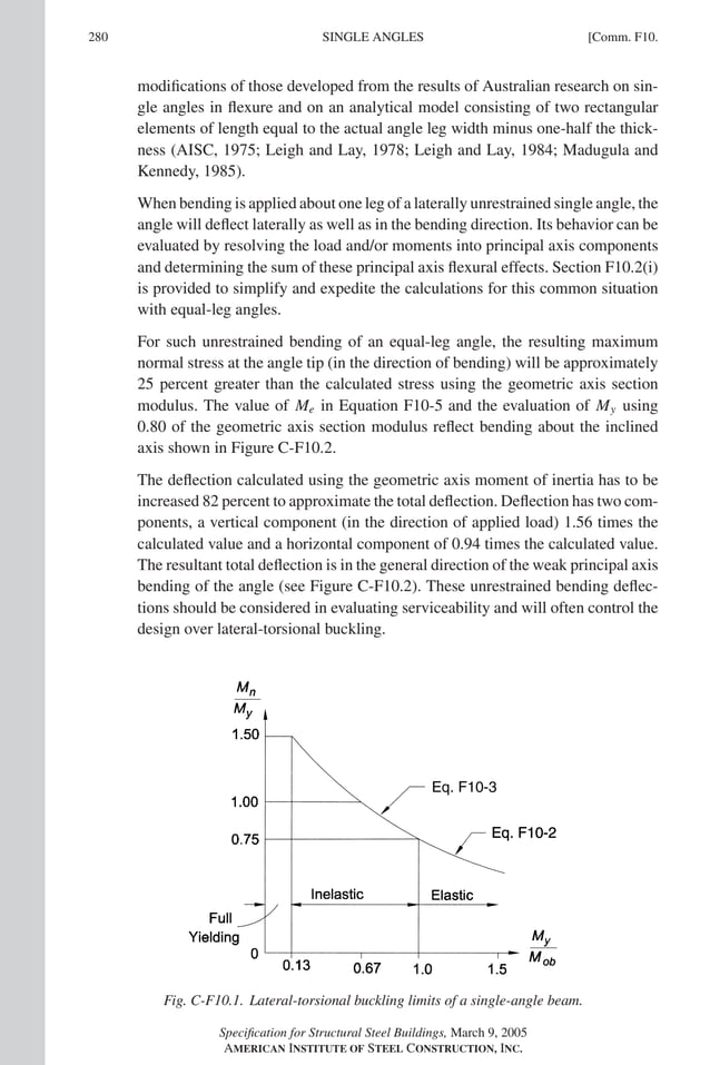 P1: GIG
GRBT055-COM-F AISC-Sample (LRFD) June 17, 2005 17:58 Char Count= 0
280 [Comm. F10.
SINGLE ANGLES
modifications of those developed from the results of Australian research on sin-
gle angles in flexure and on an analytical model consisting of two rectangular
elements of length equal to the actual angle leg width minus one-half the thick-
ness (AISC, 1975; Leigh and Lay, 1978; Leigh and Lay, 1984; Madugula and
Kennedy, 1985).
When bending is applied about one leg of a laterally unrestrained single angle, the
angle will deflect laterally as well as in the bending direction. Its behavior can be
evaluated by resolving the load and/or moments into principal axis components
and determining the sum of these principal axis flexural effects. Section F10.2(i)
is provided to simplify and expedite the calculations for this common situation
with equal-leg angles.
For such unrestrained bending of an equal-leg angle, the resulting maximum
normal stress at the angle tip (in the direction of bending) will be approximately
25 percent greater than the calculated stress using the geometric axis section
modulus. The value of Me in Equation F10-5 and the evaluation of My using
0.80 of the geometric axis section modulus reflect bending about the inclined
axis shown in Figure C-F10.2.
The deflection calculated using the geometric axis moment of inertia has to be
increased 82 percent to approximate the total deflection. Deflection has two com-
ponents, a vertical component (in the direction of applied load) 1.56 times the
calculated value and a horizontal component of 0.94 times the calculated value.
The resultant total deflection is in the general direction of the weak principal axis
bending of the angle (see Figure C-F10.2). These unrestrained bending deflec-
tions should be considered in evaluating serviceability and will often control the
design over lateral-torsional buckling.
Fig. C-F10.1. Lateral-torsional buckling limits of a single-angle beam.
Specification for Structural Steel Buildings, March 9, 2005
AMERICAN INSTITUTE OF STEEL CONSTRUCTION, INC.
 