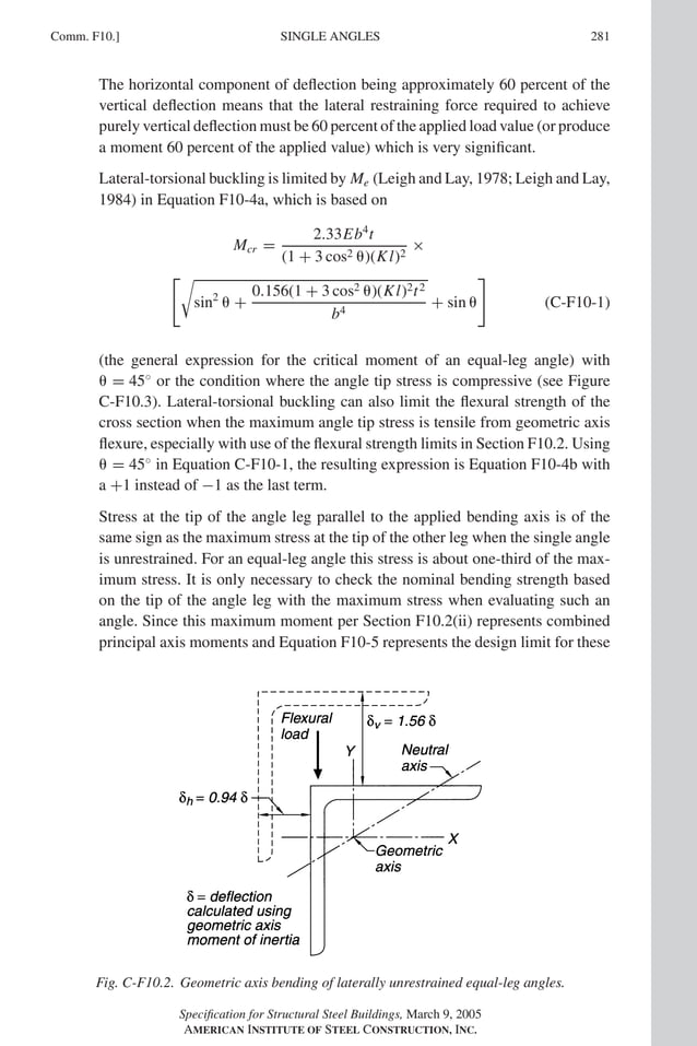 P1: GIG
GRBT055-COM-F AISC-Sample (LRFD) June 17, 2005 17:58 Char Count= 0
Comm. F10.] 281
SINGLE ANGLES
The horizontal component of deflection being approximately 60 percent of the
vertical deflection means that the lateral restraining force required to achieve
purely vertical deflection must be 60 percent of the applied load value (or produce
a moment 60 percent of the applied value) which is very significant.
Lateral-torsional buckling is limited by Me (Leigh and Lay, 1978; Leigh and Lay,
1984) in Equation F10-4a, which is based on
Mcr =
2.33Eb4
t
(1 + 3 cos2 )(Kl)2
×

sin2
 +
0.156(1 + 3 cos2 )(Kl)2t2
b4
+ sin 

(C-F10-1)
(the general expression for the critical moment of an equal-leg angle) with
 = 45◦
or the condition where the angle tip stress is compressive (see Figure
C-F10.3). Lateral-torsional buckling can also limit the flexural strength of the
cross section when the maximum angle tip stress is tensile from geometric axis
flexure, especially with use of the flexural strength limits in Section F10.2. Using
 = 45◦
in Equation C-F10-1, the resulting expression is Equation F10-4b with
a +1 instead of −1 as the last term.
Stress at the tip of the angle leg parallel to the applied bending axis is of the
same sign as the maximum stress at the tip of the other leg when the single angle
is unrestrained. For an equal-leg angle this stress is about one-third of the max-
imum stress. It is only necessary to check the nominal bending strength based
on the tip of the angle leg with the maximum stress when evaluating such an
angle. Since this maximum moment per Section F10.2(ii) represents combined
principal axis moments and Equation F10-5 represents the design limit for these
Fig. C-F10.2. Geometric axis bending of laterally unrestrained equal-leg angles.
Specification for Structural Steel Buildings, March 9, 2005
AMERICAN INSTITUTE OF STEEL CONSTRUCTION, INC.
 