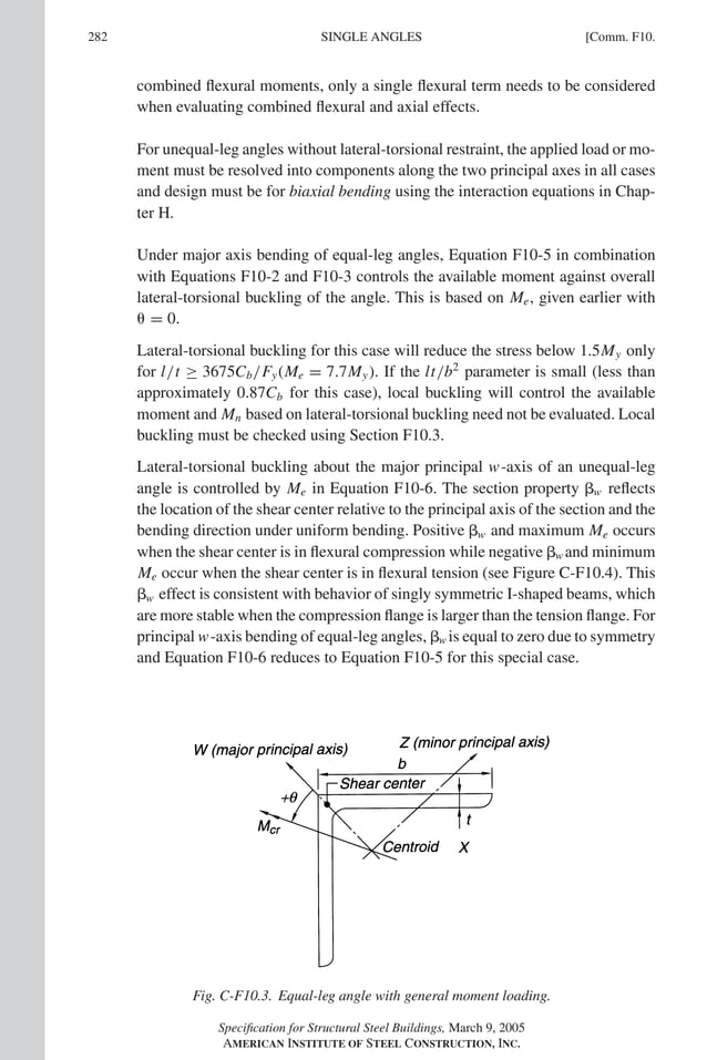 P1: GIG
GRBT055-COM-F AISC-Sample (LRFD) June 17, 2005 17:58 Char Count= 0
282 [Comm. F10.
SINGLE ANGLES
combined flexural moments, only a single flexural term needs to be considered
when evaluating combined flexural and axial effects.
For unequal-leg angles without lateral-torsional restraint, the applied load or mo-
ment must be resolved into components along the two principal axes in all cases
and design must be for biaxial bending using the interaction equations in Chap-
ter H.
Under major axis bending of equal-leg angles, Equation F10-5 in combination
with Equations F10-2 and F10-3 controls the available moment against overall
lateral-torsional buckling of the angle. This is based on Me, given earlier with
 = 0.
Lateral-torsional buckling for this case will reduce the stress below 1.5My only
for l/t ≥ 3675Cb/Fy(Me = 7.7My). If the lt/b2
parameter is small (less than
approximately 0.87Cb for this case), local buckling will control the available
moment and Mn based on lateral-torsional buckling need not be evaluated. Local
buckling must be checked using Section F10.3.
Lateral-torsional buckling about the major principal w-axis of an unequal-leg
angle is controlled by Me in Equation F10-6. The section property w reflects
the location of the shear center relative to the principal axis of the section and the
bending direction under uniform bending. Positive w and maximum Me occurs
when the shear center is in flexural compression while negative w and minimum
Me occur when the shear center is in flexural tension (see Figure C-F10.4). This
w effect is consistent with behavior of singly symmetric I-shaped beams, which
are more stable when the compression flange is larger than the tension flange. For
principal w-axis bending of equal-leg angles, w is equal to zero due to symmetry
and Equation F10-6 reduces to Equation F10-5 for this special case.
Fig. C-F10.3. Equal-leg angle with general moment loading.
Specification for Structural Steel Buildings, March 9, 2005
AMERICAN INSTITUTE OF STEEL CONSTRUCTION, INC.
 
