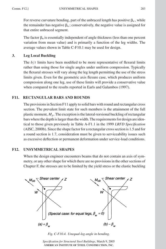 P1: GIG
GRBT055-COM-F AISC-Sample (LRFD) June 17, 2005 17:58 Char Count= 0
Comm. F12.] 283
UNSYMMETRICAL SHAPES
For reverse curvature bending, part of the unbraced length has positive w , while
the remainder has negative w ; conservatively, the negative value is assigned for
that entire unbraced segment.
The factor w is essentially independent of angle thickness (less than one percent
variation from mean value) and is primarily a function of the leg widths. The
average values shown in Table C-F10.1 may be used for design.
3. Leg Local Buckling
The b/t limits have been modified to be more representative of flexural limits
rather than using those for single angles under uniform compression. Typically
the flexural stresses will vary along the leg length permitting the use of the stress
limits given. Even for the geometric axis flexure case, which produces uniform
compression along one leg, use of these limits will provide a conservative value
when compared to the results reported in Earls and Galambos (1997).
F11. RECTANGULAR BARS AND ROUNDS
The provisions in Section F11 apply to solid bars with round and rectangular cross
section. The prevalent limit state for such members is the attainment of the full
plastic moment, Mp. The exception is the lateral-torsional buckling of rectangular
barswherethedepthislargerthanthewidth.Therequirementsfordesignareiden-
tical to those given previously in Table A-F1.1 in the 1999 LRFD Specification
(AISC, 2000b). Since the shape factor for a rectangular cross section is 1.5 and for
a round section is 1.7, consideration must be given to serviceability issues such
as excessive deflection or permanent deformation under service-load conditions.
F12. UNSYMMETRICAL SHAPES
When the design engineer encounters beams that do not contain an axis of sym-
metry, or any other shape for which there are no provisions in the other sections of
Chapter F, the stresses are to be limited by the yield stress or the elastic buckling
Fig. C-F10.4. Unequal-leg angle in bending.
Specification for Structural Steel Buildings, March 9, 2005
AMERICAN INSTITUTE OF STEEL CONSTRUCTION, INC.
 