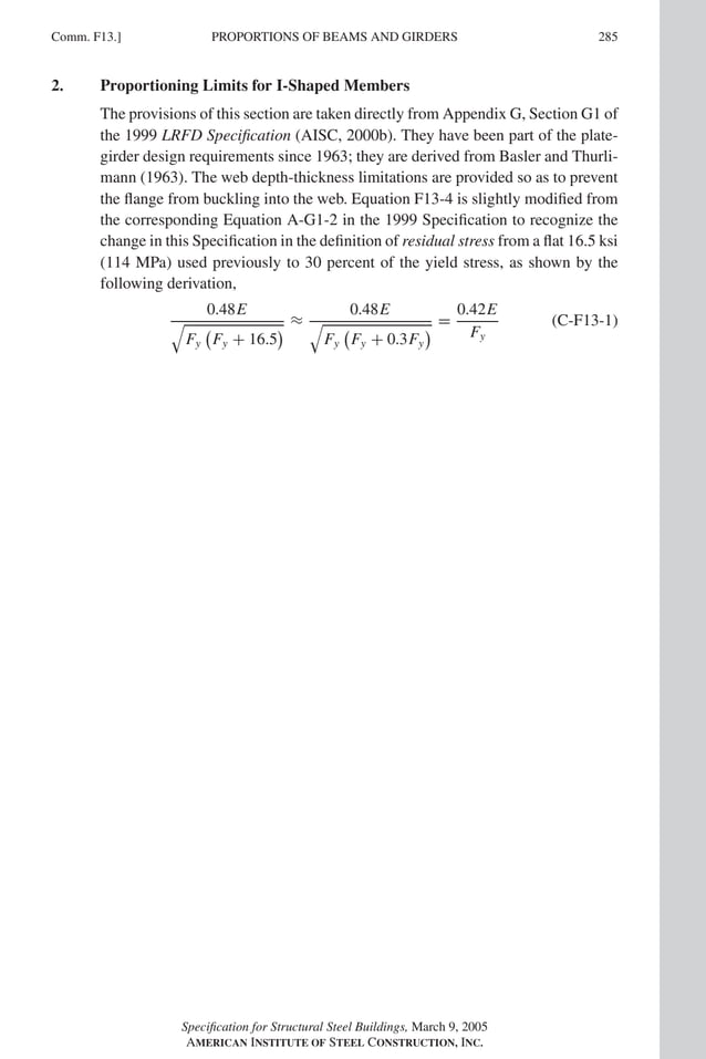 P1: GIG
GRBT055-COM-F AISC-Sample (LRFD) June 17, 2005 17:58 Char Count= 0
Comm. F13.] 285
PROPORTIONS OF BEAMS AND GIRDERS
2. Proportioning Limits for I-Shaped Members
The provisions of this section are taken directly from Appendix G, Section G1 of
the 1999 LRFD Specification (AISC, 2000b). They have been part of the plate-
girder design requirements since 1963; they are derived from Basler and Thurli-
mann (1963). The web depth-thickness limitations are provided so as to prevent
the flange from buckling into the web. Equation F13-4 is slightly modified from
the corresponding Equation A-G1-2 in the 1999 Specification to recognize the
change in this Specification in the definition of residual stress from a flat 16.5 ksi
(114 MPa) used previously to 30 percent of the yield stress, as shown by the
following derivation,
0.48E

Fy

Fy + 16.5
 ≈
0.48E

Fy

Fy + 0.3Fy
 =
0.42E
Fy
(C-F13-1)
Specification for Structural Steel Buildings, March 9, 2005
AMERICAN INSTITUTE OF STEEL CONSTRUCTION, INC.
 