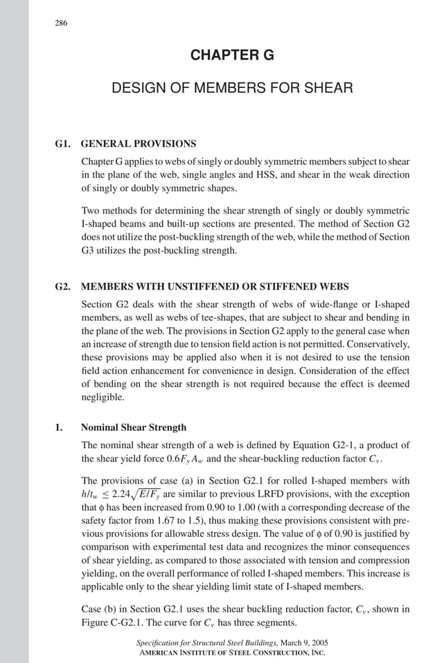 P1: GIG
GRBT055-COM-G AISC-Sample (LRFD) June 17, 2005 17:59 Char Count= 0
286
CHAPTER G
DESIGN OF MEMBERS FOR SHEAR
G1. GENERAL PROVISIONS
Chapter G applies to webs of singly or doubly symmetric members subject to shear
in the plane of the web, single angles and HSS, and shear in the weak direction
of singly or doubly symmetric shapes.
Two methods for determining the shear strength of singly or doubly symmetric
I-shaped beams and built-up sections are presented. The method of Section G2
does not utilize the post-buckling strength of the web, while the method of Section
G3 utilizes the post-buckling strength.
G2. MEMBERS WITH UNSTIFFENED OR STIFFENED WEBS
Section G2 deals with the shear strength of webs of wide-flange or I-shaped
members, as well as webs of tee-shapes, that are subject to shear and bending in
the plane of the web. The provisions in Section G2 apply to the general case when
an increase of strength due to tension field action is not permitted. Conservatively,
these provisions may be applied also when it is not desired to use the tension
field action enhancement for convenience in design. Consideration of the effect
of bending on the shear strength is not required because the effect is deemed
negligible.
1. Nominal Shear Strength
The nominal shear strength of a web is defined by Equation G2-1, a product of
the shear yield force 0.6Fy Aw and the shear-buckling reduction factor Cv .
The provisions of case (a) in Section G2.1 for rolled I-shaped members with
h/tw ≤ 2.24

E/Fy are similar to previous LRFD provisions, with the exception
that f has been increased from 0.90 to 1.00 (with a corresponding decrease of the
safety factor from 1.67 to 1.5), thus making these provisions consistent with pre-
vious provisions for allowable stress design. The value of f of 0.90 is justified by
comparison with experimental test data and recognizes the minor consequences
of shear yielding, as compared to those associated with tension and compression
yielding, on the overall performance of rolled I-shaped members. This increase is
applicable only to the shear yielding limit state of I-shaped members.
Case (b) in Section G2.1 uses the shear buckling reduction factor, Cv , shown in
Figure C-G2.1. The curve for Cv has three segments.
Specification for Structural Steel Buildings, March 9, 2005
AMERICAN INSTITUTE OF STEEL CONSTRUCTION, INC.
 