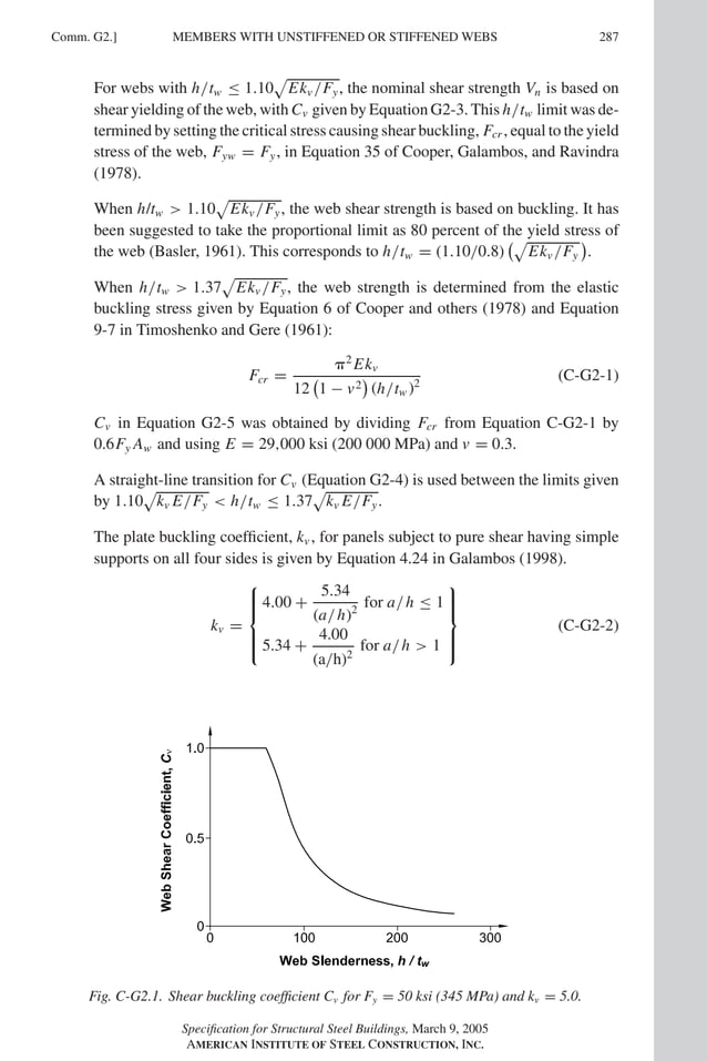 P1: GIG
GRBT055-COM-G AISC-Sample (LRFD) June 17, 2005 17:59 Char Count= 0
Comm. G2.] 287
MEMBERS WITH UNSTIFFENED OR STIFFENED WEBS
For webs with h/tw ≤ 1.10

Ekv /Fy, the nominal shear strength Vn is based on
shear yielding of the web, with Cv given by Equation G2-3. This h/tw limit was de-
termined by setting the critical stress causing shear buckling, Fcr , equal to the yield
stress of the web, Fyw = Fy, in Equation 35 of Cooper, Galambos, and Ravindra
(1978).
When h/tw  1.10

Ekv /Fy, the web shear strength is based on buckling. It has
been suggested to take the proportional limit as 80 percent of the yield stress of
the web (Basler, 1961). This corresponds to h/tw = (1.10/0.8)

Ekv /Fy

.
When h/tw  1.37

Ekv /Fy, the web strength is determined from the elastic
buckling stress given by Equation 6 of Cooper and others (1978) and Equation
9-7 in Timoshenko and Gere (1961):
Fcr =
2
Ekv
12

1 − v2

(h/tw )2
(C-G2-1)
Cv in Equation G2-5 was obtained by dividing Fcr from Equation C-G2-1 by
0.6Fy Aw and using E = 29,000 ksi (200 000 MPa) and v = 0.3.
A straight-line transition for Cv (Equation G2-4) is used between the limits given
by 1.10

kv E/Fy  h/tw ≤ 1.37

kv E/Fy.
The plate buckling coefficient, kv , for panels subject to pure shear having simple
supports on all four sides is given by Equation 4.24 in Galambos (1998).
kv =







4.00 +
5.34
(a/h)2
for a/h ≤ 1
5.34 +
4.00
(a/h)2
for a/h  1







(C-G2-2)
Fig. C-G2.1. Shear buckling coefficient Cv for Fy = 50 ksi (345 MPa) and kv = 5.0.
Specification for Structural Steel Buildings, March 9, 2005
AMERICAN INSTITUTE OF STEEL CONSTRUCTION, INC.
 