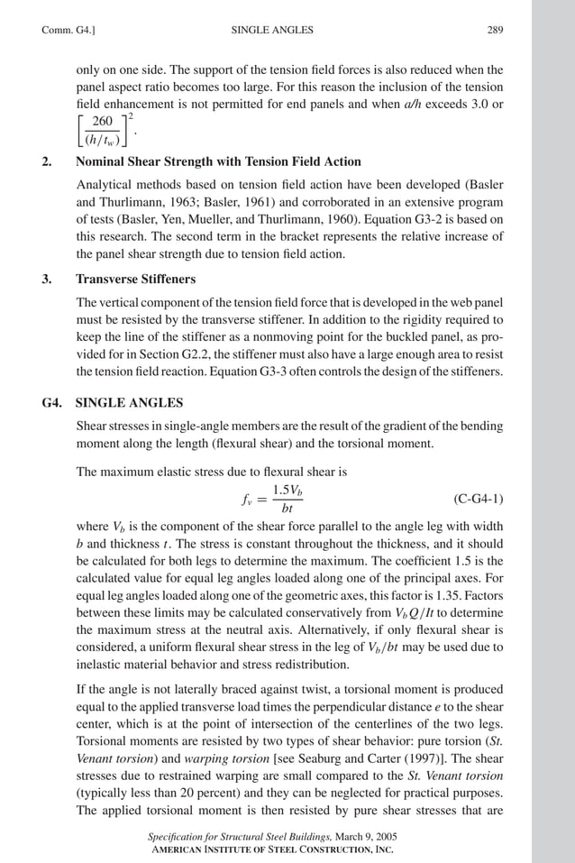 P1: GIG
GRBT055-COM-G AISC-Sample (LRFD) June 17, 2005 17:59 Char Count= 0
Comm. G4.] 289
SINGLE ANGLES
only on one side. The support of the tension field forces is also reduced when the
panel aspect ratio becomes too large. For this reason the inclusion of the tension
field enhancement is not permitted for end panels and when a/h exceeds 3.0 or
260
(h/tw )
2
.
2. Nominal Shear Strength with Tension Field Action
Analytical methods based on tension field action have been developed (Basler
and Thurlimann, 1963; Basler, 1961) and corroborated in an extensive program
of tests (Basler, Yen, Mueller, and Thurlimann, 1960). Equation G3-2 is based on
this research. The second term in the bracket represents the relative increase of
the panel shear strength due to tension field action.
3. Transverse Stiffeners
The vertical component of the tension field force that is developed in the web panel
must be resisted by the transverse stiffener. In addition to the rigidity required to
keep the line of the stiffener as a nonmoving point for the buckled panel, as pro-
vided for in Section G2.2, the stiffener must also have a large enough area to resist
the tension field reaction. Equation G3-3 often controls the design of the stiffeners.
G4. SINGLE ANGLES
Shear stresses in single-angle members are the result of the gradient of the bending
moment along the length (flexural shear) and the torsional moment.
The maximum elastic stress due to flexural shear is
fv =
1.5Vb
bt
(C-G4-1)
where Vb is the component of the shear force parallel to the angle leg with width
b and thickness t. The stress is constant throughout the thickness, and it should
be calculated for both legs to determine the maximum. The coefficient 1.5 is the
calculated value for equal leg angles loaded along one of the principal axes. For
equal leg angles loaded along one of the geometric axes, this factor is 1.35. Factors
between these limits may be calculated conservatively from Vb Q/It to determine
the maximum stress at the neutral axis. Alternatively, if only flexural shear is
considered, a uniform flexural shear stress in the leg of Vb/bt may be used due to
inelastic material behavior and stress redistribution.
If the angle is not laterally braced against twist, a torsional moment is produced
equal to the applied transverse load times the perpendicular distance e to the shear
center, which is at the point of intersection of the centerlines of the two legs.
Torsional moments are resisted by two types of shear behavior: pure torsion (St.
Venant torsion) and warping torsion [see Seaburg and Carter (1997)]. The shear
stresses due to restrained warping are small compared to the St. Venant torsion
(typically less than 20 percent) and they can be neglected for practical purposes.
The applied torsional moment is then resisted by pure shear stresses that are
Specification for Structural Steel Buildings, March 9, 2005
AMERICAN INSTITUTE OF STEEL CONSTRUCTION, INC.
 