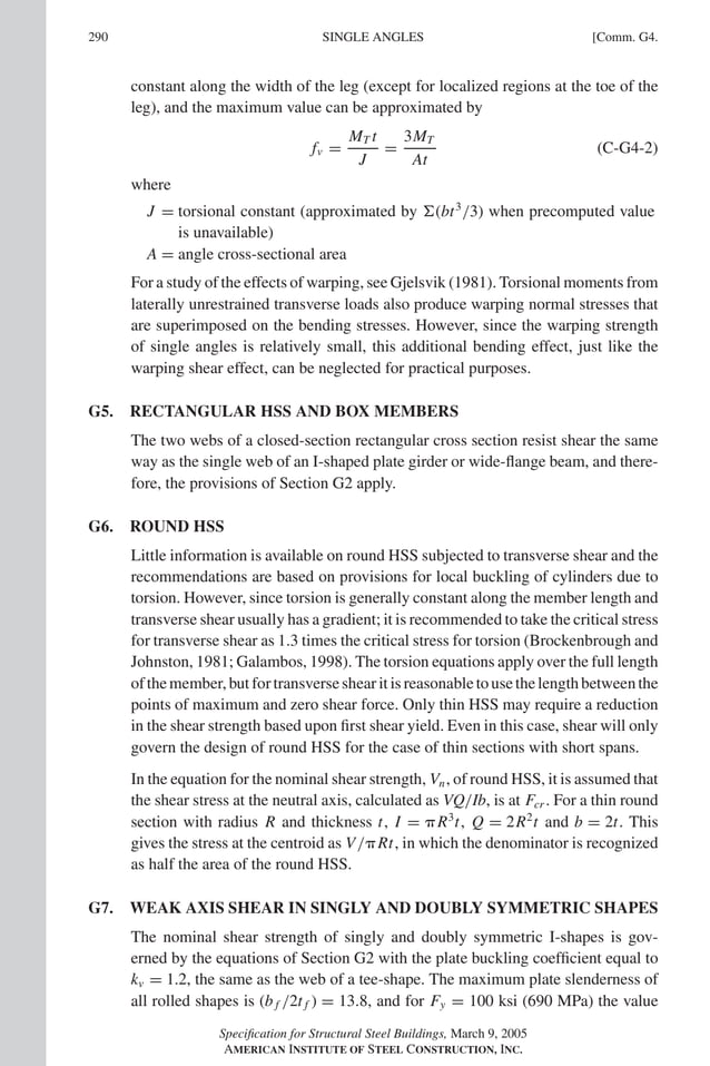 P1: GIG
GRBT055-COM-G AISC-Sample (LRFD) June 17, 2005 17:59 Char Count= 0
290 [Comm. G4.
SINGLE ANGLES
constant along the width of the leg (except for localized regions at the toe of the
leg), and the maximum value can be approximated by
fv =
MT t
J
=
3MT
At
(C-G4-2)
where
J = torsional constant (approximated by (bt3
/3) when precomputed value
is unavailable)
A = angle cross-sectional area
For a study of the effects of warping, see Gjelsvik (1981). Torsional moments from
laterally unrestrained transverse loads also produce warping normal stresses that
are superimposed on the bending stresses. However, since the warping strength
of single angles is relatively small, this additional bending effect, just like the
warping shear effect, can be neglected for practical purposes.
G5. RECTANGULAR HSS AND BOX MEMBERS
The two webs of a closed-section rectangular cross section resist shear the same
way as the single web of an I-shaped plate girder or wide-flange beam, and there-
fore, the provisions of Section G2 apply.
G6. ROUND HSS
Little information is available on round HSS subjected to transverse shear and the
recommendations are based on provisions for local buckling of cylinders due to
torsion. However, since torsion is generally constant along the member length and
transverse shear usually has a gradient; it is recommended to take the critical stress
for transverse shear as 1.3 times the critical stress for torsion (Brockenbrough and
Johnston, 1981; Galambos, 1998). The torsion equations apply over the full length
ofthemember,butfortransverseshearitisreasonabletousethelengthbetweenthe
points of maximum and zero shear force. Only thin HSS may require a reduction
in the shear strength based upon first shear yield. Even in this case, shear will only
govern the design of round HSS for the case of thin sections with short spans.
In the equation for the nominal shear strength, Vn, of round HSS, it is assumed that
the shear stress at the neutral axis, calculated as VQ/Ib, is at Fcr . For a thin round
section with radius R and thickness t, I = R3
t, Q = 2R2
t and b = 2t. This
gives the stress at the centroid as V/Rt, in which the denominator is recognized
as half the area of the round HSS.
G7. WEAK AXIS SHEAR IN SINGLY AND DOUBLY SYMMETRIC SHAPES
The nominal shear strength of singly and doubly symmetric I-shapes is gov-
erned by the equations of Section G2 with the plate buckling coefficient equal to
kv = 1.2, the same as the web of a tee-shape. The maximum plate slenderness of
all rolled shapes is (b f /2t f ) = 13.8, and for Fy = 100 ksi (690 MPa) the value
Specification for Structural Steel Buildings, March 9, 2005
AMERICAN INSTITUTE OF STEEL CONSTRUCTION, INC.
 