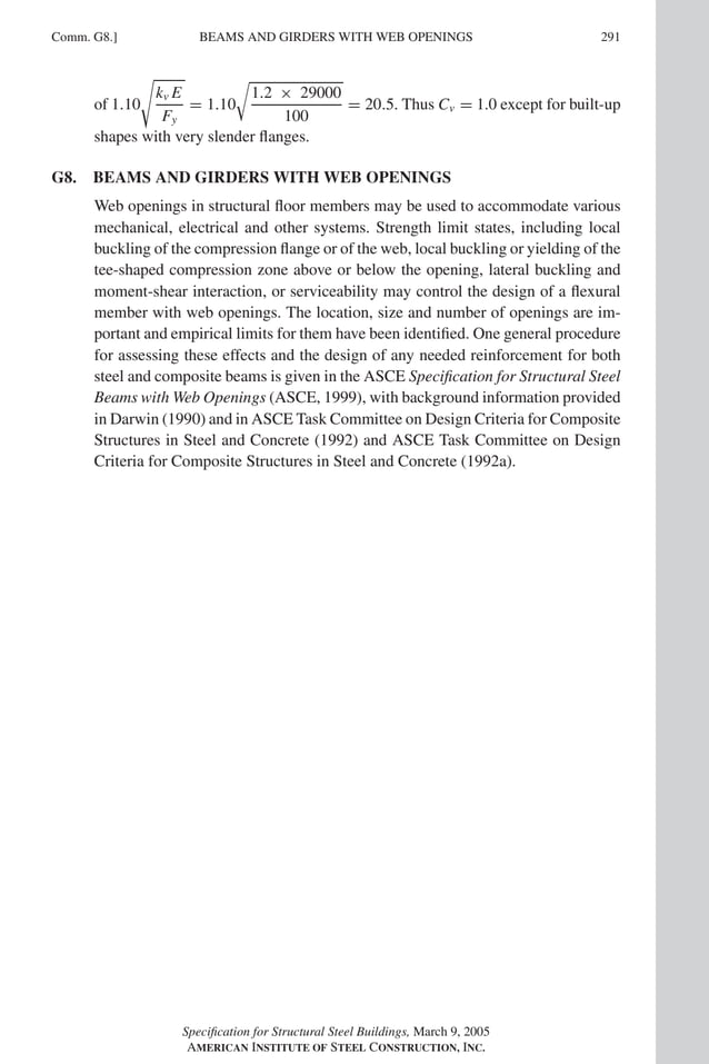 P1: GIG
GRBT055-COM-G AISC-Sample (LRFD) June 17, 2005 17:59 Char Count= 0
Comm. G8.] 291
BEAMS AND GIRDERS WITH WEB OPENINGS
of 1.10
kv E
Fy
= 1.10

1.2 × 29000
100
= 20.5. Thus Cv = 1.0 except for built-up
shapes with very slender flanges.
G8. BEAMS AND GIRDERS WITH WEB OPENINGS
Web openings in structural floor members may be used to accommodate various
mechanical, electrical and other systems. Strength limit states, including local
buckling of the compression flange or of the web, local buckling or yielding of the
tee-shaped compression zone above or below the opening, lateral buckling and
moment-shear interaction, or serviceability may control the design of a flexural
member with web openings. The location, size and number of openings are im-
portant and empirical limits for them have been identified. One general procedure
for assessing these effects and the design of any needed reinforcement for both
steel and composite beams is given in the ASCE Specification for Structural Steel
Beams with Web Openings (ASCE, 1999), with background information provided
in Darwin (1990) and in ASCE Task Committee on Design Criteria for Composite
Structures in Steel and Concrete (1992) and ASCE Task Committee on Design
Criteria for Composite Structures in Steel and Concrete (1992a).
Specification for Structural Steel Buildings, March 9, 2005
AMERICAN INSTITUTE OF STEEL CONSTRUCTION, INC.
 