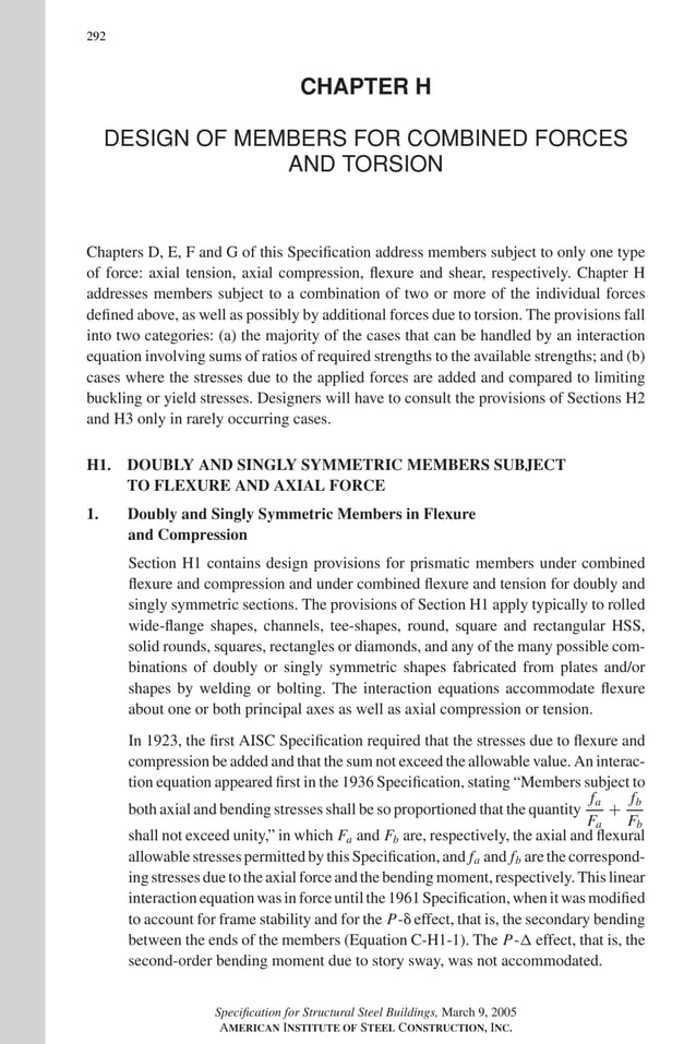 P1: GIG
GRT055-COM-H AISC-Sample (LRFD) June 17, 2005 18:1 Char Count= 0
292
CHAPTER H
DESIGN OF MEMBERS FOR COMBINED FORCES
AND TORSION
Chapters D, E, F and G of this Specification address members subject to only one type
of force: axial tension, axial compression, flexure and shear, respectively. Chapter H
addresses members subject to a combination of two or more of the individual forces
defined above, as well as possibly by additional forces due to torsion. The provisions fall
into two categories: (a) the majority of the cases that can be handled by an interaction
equation involving sums of ratios of required strengths to the available strengths; and (b)
cases where the stresses due to the applied forces are added and compared to limiting
buckling or yield stresses. Designers will have to consult the provisions of Sections H2
and H3 only in rarely occurring cases.
H1. DOUBLY AND SINGLY SYMMETRIC MEMBERS SUBJECT
TO FLEXURE AND AXIAL FORCE
1. Doubly and Singly Symmetric Members in Flexure
and Compression
Section H1 contains design provisions for prismatic members under combined
flexure and compression and under combined flexure and tension for doubly and
singly symmetric sections. The provisions of Section H1 apply typically to rolled
wide-flange shapes, channels, tee-shapes, round, square and rectangular HSS,
solid rounds, squares, rectangles or diamonds, and any of the many possible com-
binations of doubly or singly symmetric shapes fabricated from plates and/or
shapes by welding or bolting. The interaction equations accommodate flexure
about one or both principal axes as well as axial compression or tension.
In 1923, the first AISC Specification required that the stresses due to flexure and
compression be added and that the sum not exceed the allowable value. An interac-
tion equation appeared first in the 1936 Specification, stating “Members subject to
both axial and bending stresses shall be so proportioned that the quantity
fa
Fa
+
fb
Fb
shall not exceed unity,” in which Fa and Fb are, respectively, the axial and flexural
allowable stresses permitted by this Specification, and fa and fb are the correspond-
ing stresses due to the axial force and the bending moment, respectively. This linear
interactionequationwasinforceuntilthe1961Specification,whenitwasmodified
to account for frame stability and for the P- effect, that is, the secondary bending
between the ends of the members (Equation C-H1-1). The P- effect, that is, the
second-order bending moment due to story sway, was not accommodated.
Specification for Structural Steel Buildings, March 9, 2005
AMERICAN INSTITUTE OF STEEL CONSTRUCTION, INC.
 