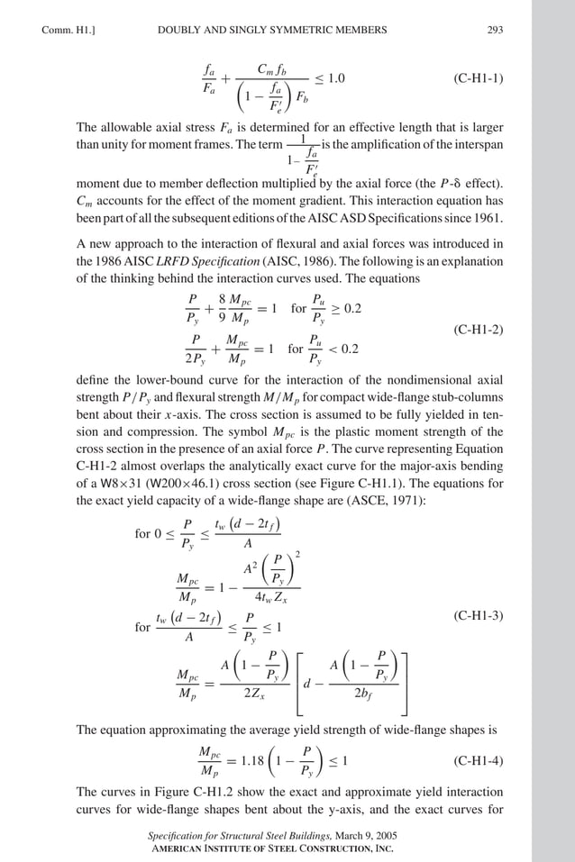 P1: GIG
GRT055-COM-H AISC-Sample (LRFD) June 17, 2005 18:1 Char Count= 0
Comm. H1.] 293
DOUBLY AND SINGLY SYMMETRIC MEMBERS
fa
Fa
+
Cm fb

1 −
fa
F
e

Fb
≤ 1.0 (C-H1-1)
The allowable axial stress Fa is determined for an effective length that is larger
than unity for moment frames. The term 1
1−
fa
F
e
is the amplification of the interspan
moment due to member deflection multiplied by the axial force (the P- effect).
Cm accounts for the effect of the moment gradient. This interaction equation has
beenpartofallthesubsequenteditionsoftheAISCASDSpecificationssince1961.
A new approach to the interaction of flexural and axial forces was introduced in
the 1986 AISC LRFD Specification (AISC, 1986). The following is an explanation
of the thinking behind the interaction curves used. The equations
P
Py
+
8
9
Mpc
Mp
= 1 for
Pu
Py
≥ 0.2
P
2Py
+
Mpc
Mp
= 1 for
Pu
Py
 0.2
(C-H1-2)
define the lower-bound curve for the interaction of the nondimensional axial
strength P/Py and flexural strength M/Mp for compact wide-flange stub-columns
bent about their x-axis. The cross section is assumed to be fully yielded in ten-
sion and compression. The symbol Mpc is the plastic moment strength of the
cross section in the presence of an axial force P. The curve representing Equation
C-H1-2 almost overlaps the analytically exact curve for the major-axis bending
of a W8×31 (W200×46.1) cross section (see Figure C-H1.1). The equations for
the exact yield capacity of a wide-flange shape are (ASCE, 1971):
for 0 ≤
P
Py
≤
tw

d − 2t f

A
Mpc
Mp
= 1 −
A2

P
Py
2
4tw Zx
for
tw

d − 2t f

A
≤
P
Py
≤ 1
Mpc
Mp
=
A

1 −
P
Py

2Zx



d −
A

1 −
P
Py

2bf




(C-H1-3)
The equation approximating the average yield strength of wide-flange shapes is
Mpc
Mp
= 1.18

1 −
P
Py

≤ 1 (C-H1-4)
The curves in Figure C-H1.2 show the exact and approximate yield interaction
curves for wide-flange shapes bent about the y-axis, and the exact curves for
Specification for Structural Steel Buildings, March 9, 2005
AMERICAN INSTITUTE OF STEEL CONSTRUCTION, INC.
 