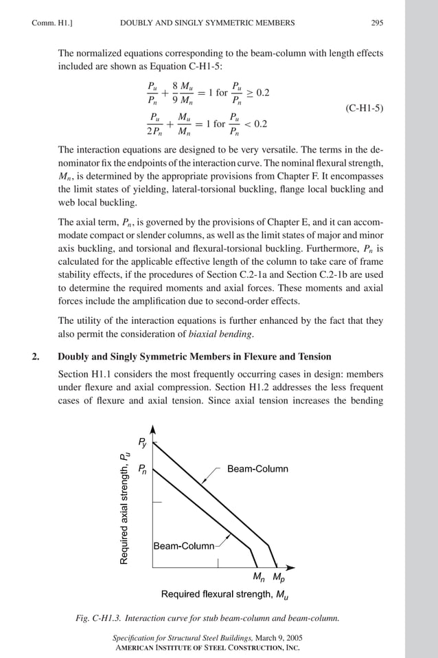 P1: GIG
GRT055-COM-H AISC-Sample (LRFD) June 17, 2005 18:1 Char Count= 0
Comm. H1.] 295
DOUBLY AND SINGLY SYMMETRIC MEMBERS
The normalized equations corresponding to the beam-column with length effects
included are shown as Equation C-H1-5:
Pu
Pn
+
8
9
Mu
Mn
= 1 for
Pu
Pn
≥ 0.2
Pu
2Pn
+
Mu
Mn
= 1 for
Pu
Pn
 0.2
(C-H1-5)
The interaction equations are designed to be very versatile. The terms in the de-
nominator fix the endpoints of the interaction curve. The nominal flexural strength,
Mn, is determined by the appropriate provisions from Chapter F. It encompasses
the limit states of yielding, lateral-torsional buckling, flange local buckling and
web local buckling.
The axial term, Pn, is governed by the provisions of Chapter E, and it can accom-
modate compact or slender columns, as well as the limit states of major and minor
axis buckling, and torsional and flexural-torsional buckling. Furthermore, Pn is
calculated for the applicable effective length of the column to take care of frame
stability effects, if the procedures of Section C.2-1a and Section C.2-1b are used
to determine the required moments and axial forces. These moments and axial
forces include the amplification due to second-order effects.
The utility of the interaction equations is further enhanced by the fact that they
also permit the consideration of biaxial bending.
2. Doubly and Singly Symmetric Members in Flexure and Tension
Section H1.1 considers the most frequently occurring cases in design: members
under flexure and axial compression. Section H1.2 addresses the less frequent
cases of flexure and axial tension. Since axial tension increases the bending
Fig. C-H1.3. Interaction curve for stub beam-column and beam-column.
Specification for Structural Steel Buildings, March 9, 2005
AMERICAN INSTITUTE OF STEEL CONSTRUCTION, INC.
 