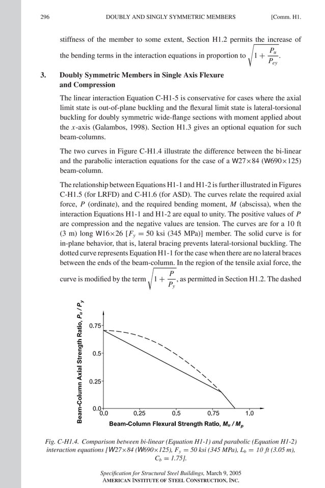 P1: GIG
GRT055-COM-H AISC-Sample (LRFD) June 17, 2005 18:1 Char Count= 0
296 [Comm. H1.
DOUBLY AND SINGLY SYMMETRIC MEMBERS
stiffness of the member to some extent, Section H1.2 permits the increase of
the bending terms in the interaction equations in proportion to 1 +
Pu
Pey
.
3. Doubly Symmetric Members in Single Axis Flexure
and Compression
The linear interaction Equation C-H1-5 is conservative for cases where the axial
limit state is out-of-plane buckling and the flexural limit state is lateral-torsional
buckling for doubly symmetric wide-flange sections with moment applied about
the x-axis (Galambos, 1998). Section H1.3 gives an optional equation for such
beam-columns.
The two curves in Figure C-H1.4 illustrate the difference between the bi-linear
and the parabolic interaction equations for the case of a W27×84 (W690×125)
beam-column.
The relationship between Equations H1-1 and H1-2 is further illustrated in Figures
C-H1.5 (for LRFD) and C-H1.6 (for ASD). The curves relate the required axial
force, P (ordinate), and the required bending moment, M (abscissa), when the
interaction Equations H1-1 and H1-2 are equal to unity. The positive values of P
are compression and the negative values are tension. The curves are for a 10 ft
(3 m) long W16×26 [Fy = 50 ksi (345 MPa)] member. The solid curve is for
in-plane behavior, that is, lateral bracing prevents lateral-torsional buckling. The
dotted curve represents Equation H1-1 for the case when there are no lateral braces
between the ends of the beam-column. In the region of the tensile axial force, the
curve is modified by the term 1 +
P
Py
, as permitted in Section H1.2. The dashed
Fig. C-H1.4. Comparison between bi-linear (Equation H1-1) and parabolic (Equation H1-2)
interaction equations [W27×84 (W690×125), Fy = 50 ksi (345 MPa), Lb = 10 ft (3.05 m),
Cb = 1.75].
Specification for Structural Steel Buildings, March 9, 2005
AMERICAN INSTITUTE OF STEEL CONSTRUCTION, INC.
 