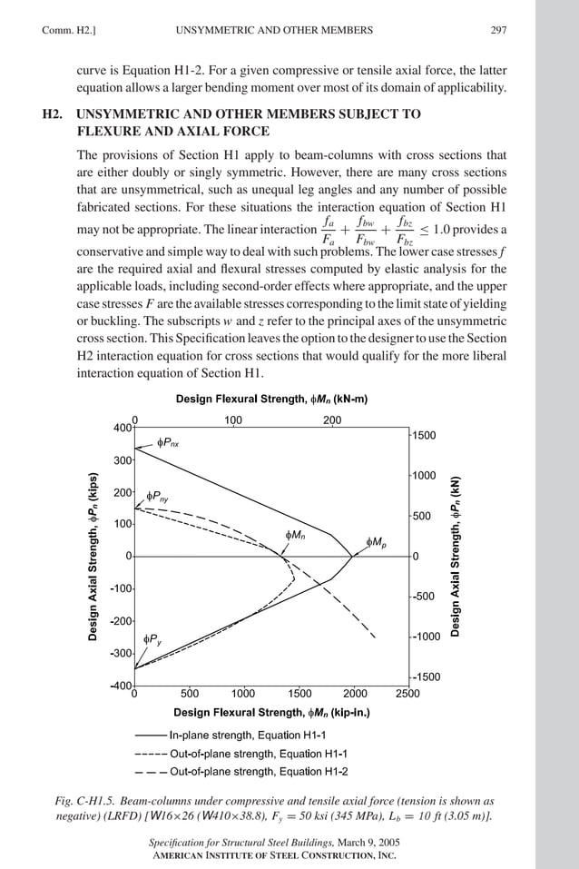 P1: GIG
GRT055-COM-H AISC-Sample (LRFD) June 17, 2005 18:1 Char Count= 0
Comm. H2.] 297
UNSYMMETRIC AND OTHER MEMBERS
curve is Equation H1-2. For a given compressive or tensile axial force, the latter
equation allows a larger bending moment over most of its domain of applicability.
H2. UNSYMMETRIC AND OTHER MEMBERS SUBJECT TO
FLEXURE AND AXIAL FORCE
The provisions of Section H1 apply to beam-columns with cross sections that
are either doubly or singly symmetric. However, there are many cross sections
that are unsymmetrical, such as unequal leg angles and any number of possible
fabricated sections. For these situations the interaction equation of Section H1
may not be appropriate. The linear interaction
fa
Fa
+
fbw
Fbw
+
fbz
Fbz
≤ 1.0 provides a
conservative and simple way to deal with such problems. The lower case stresses f
are the required axial and flexural stresses computed by elastic analysis for the
applicable loads, including second-order effects where appropriate, and the upper
case stresses F are the available stresses corresponding to the limit state of yielding
or buckling. The subscripts w and z refer to the principal axes of the unsymmetric
cross section. This Specification leaves the option to the designer to use the Section
H2 interaction equation for cross sections that would qualify for the more liberal
interaction equation of Section H1.
Fig. C-H1.5. Beam-columns under compressive and tensile axial force (tension is shown as
negative) (LRFD) [W16×26 (W410×38.8), Fy = 50 ksi (345 MPa), Lb = 10 ft (3.05 m)].
Specification for Structural Steel Buildings, March 9, 2005
AMERICAN INSTITUTE OF STEEL CONSTRUCTION, INC.
 