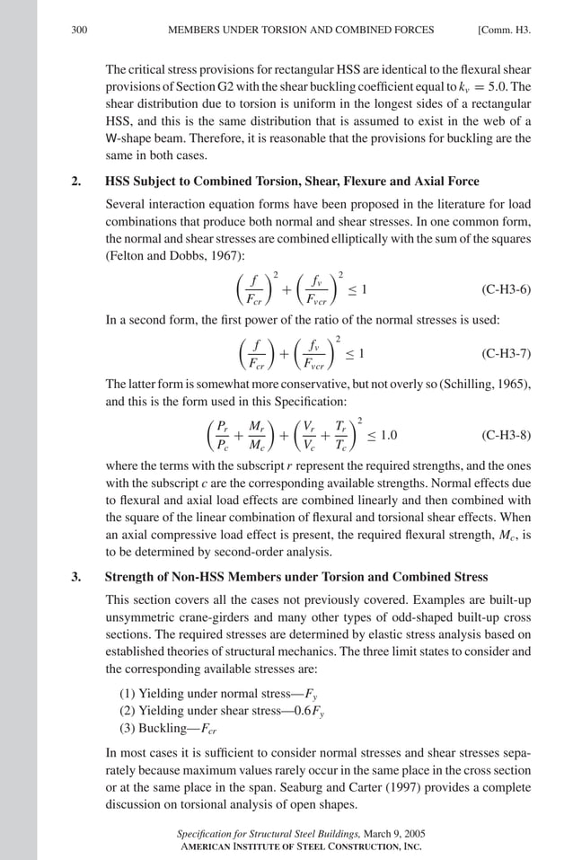P1: GIG
GRT055-COM-H AISC-Sample (LRFD) June 17, 2005 18:1 Char Count= 0
300 [Comm. H3.
MEMBERS UNDER TORSION AND COMBINED FORCES
The critical stress provisions for rectangular HSS are identical to the flexural shear
provisions of Section G2 with the shear buckling coefficient equal to kv = 5.0. The
shear distribution due to torsion is uniform in the longest sides of a rectangular
HSS, and this is the same distribution that is assumed to exist in the web of a
W-shape beam. Therefore, it is reasonable that the provisions for buckling are the
same in both cases.
2. HSS Subject to Combined Torsion, Shear, Flexure and Axial Force
Several interaction equation forms have been proposed in the literature for load
combinations that produce both normal and shear stresses. In one common form,
the normal and shear stresses are combined elliptically with the sum of the squares
(Felton and Dobbs, 1967):

f
Fcr
2
+

fv
Fvcr
2
≤ 1 (C-H3-6)
In a second form, the first power of the ratio of the normal stresses is used:

f
Fcr

+

fv
Fvcr
2
≤ 1 (C-H3-7)
The latter form is somewhat more conservative, but not overly so (Schilling, 1965),
and this is the form used in this Specification:

Pr
Pc
+
Mr
Mc

+

Vr
Vc
+
Tr
Tc
2
≤ 1.0 (C-H3-8)
where the terms with the subscript r represent the required strengths, and the ones
with the subscript c are the corresponding available strengths. Normal effects due
to flexural and axial load effects are combined linearly and then combined with
the square of the linear combination of flexural and torsional shear effects. When
an axial compressive load effect is present, the required flexural strength, Mc, is
to be determined by second-order analysis.
3. Strength of Non-HSS Members under Torsion and Combined Stress
This section covers all the cases not previously covered. Examples are built-up
unsymmetric crane-girders and many other types of odd-shaped built-up cross
sections. The required stresses are determined by elastic stress analysis based on
established theories of structural mechanics. The three limit states to consider and
the corresponding available stresses are:
(1) Yielding under normal stress—Fy
(2) Yielding under shear stress—0.6Fy
(3) Buckling—Fcr
In most cases it is sufficient to consider normal stresses and shear stresses sepa-
rately because maximum values rarely occur in the same place in the cross section
or at the same place in the span. Seaburg and Carter (1997) provides a complete
discussion on torsional analysis of open shapes.
Specification for Structural Steel Buildings, March 9, 2005
AMERICAN INSTITUTE OF STEEL CONSTRUCTION, INC.
 