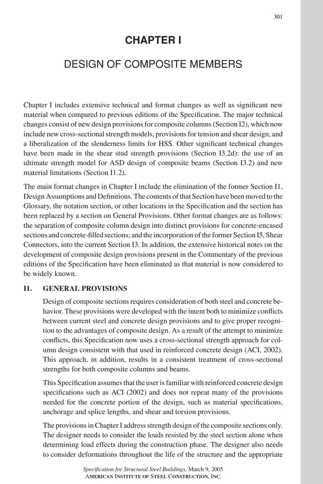 P1: GIG
GRBT055-COM-I AISC-Sample (LRFD) June 17, 2005 18:2 Char Count= 0
301
CHAPTER I
DESIGN OF COMPOSITE MEMBERS
Chapter I includes extensive technical and format changes as well as significant new
material when compared to previous editions of the Specification. The major technical
changes consist of new design provisions for composite columns (Section I2), which now
include new cross-sectional strength models, provisions for tension and shear design, and
a liberalization of the slenderness limits for HSS. Other significant technical changes
have been made in the shear stud strength provisions (Section I3.2d): the use of an
ultimate strength model for ASD design of composite beams (Section I3.2) and new
material limitations (Section I1.2).
The main format changes in Chapter I include the elimination of the former Section I1,
Design AssumptionsandDefinitions. The contents of thatSection have been movedto the
Glossary, the notation section, or other locations in the Specification and the section has
been replaced by a section on General Provisions. Other format changes are as follows:
the separation of composite column design into distinct provisions for concrete-encased
sectionsandconcrete-filledsections;andtheincorporationoftheformerSectionI5,Shear
Connectors, into the current Section I3. In addition, the extensive historical notes on the
development of composite design provisions present in the Commentary of the previous
editions of the Specification have been eliminated as that material is now considered to
be widely known.
I1. GENERAL PROVISIONS
Design of composite sections requires consideration of both steel and concrete be-
havior. These provisions were developed with the intent both to minimize conflicts
between current steel and concrete design provisions and to give proper recogni-
tion to the advantages of composite design. As a result of the attempt to minimize
conflicts, this Specification now uses a cross-sectional strength approach for col-
umn design consistent with that used in reinforced concrete design (ACI, 2002).
This approach, in addition, results in a consistent treatment of cross-sectional
strengths for both composite columns and beams.
This Specification assumes that the user is familiar with reinforced concrete design
specifications such as ACI (2002) and does not repeat many of the provisions
needed for the concrete portion of the design, such as material specifications,
anchorage and splice lengths, and shear and torsion provisions.
The provisions in Chapter I address strength design of the composite sections only.
The designer needs to consider the loads resisted by the steel section alone when
determining load effects during the construction phase. The designer also needs
to consider deformations throughout the life of the structure and the appropriate
Specification for Structural Steel Buildings, March 9, 2005
AMERICAN INSTITUTE OF STEEL CONSTRUCTION, INC.
 
