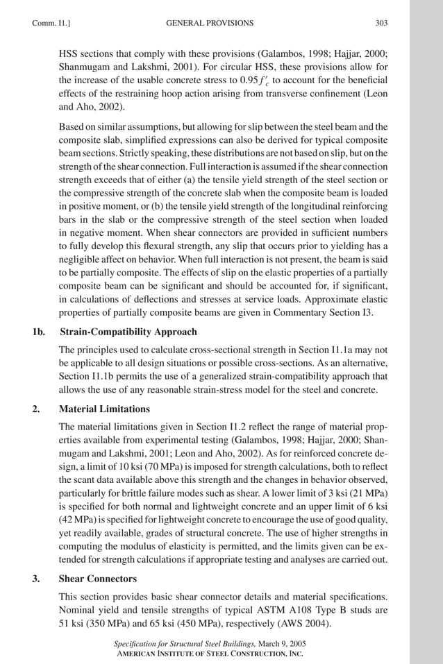 P1: GIG
GRBT055-COM-I AISC-Sample (LRFD) June 17, 2005 18:2 Char Count= 0
Comm. I1.] 303
GENERAL PROVISIONS
HSS sections that comply with these provisions (Galambos, 1998; Hajjar, 2000;
Shanmugam and Lakshmi, 2001). For circular HSS, these provisions allow for
the increase of the usable concrete stress to 0.95 f 
c to account for the beneficial
effects of the restraining hoop action arising from transverse confinement (Leon
and Aho, 2002).
Based on similar assumptions, but allowing for slip between the steel beam and the
composite slab, simplified expressions can also be derived for typical composite
beamsections.Strictlyspeaking,thesedistributionsarenotbasedonslip,butonthe
strength of the shear connection. Full interaction is assumed if the shear connection
strength exceeds that of either (a) the tensile yield strength of the steel section or
the compressive strength of the concrete slab when the composite beam is loaded
in positive moment, or (b) the tensile yield strength of the longitudinal reinforcing
bars in the slab or the compressive strength of the steel section when loaded
in negative moment. When shear connectors are provided in sufficient numbers
to fully develop this flexural strength, any slip that occurs prior to yielding has a
negligible affect on behavior. When full interaction is not present, the beam is said
to be partially composite. The effects of slip on the elastic properties of a partially
composite beam can be significant and should be accounted for, if significant,
in calculations of deflections and stresses at service loads. Approximate elastic
properties of partially composite beams are given in Commentary Section I3.
1b. Strain-Compatibility Approach
The principles used to calculate cross-sectional strength in Section I1.1a may not
be applicable to all design situations or possible cross-sections. As an alternative,
Section I1.1b permits the use of a generalized strain-compatibility approach that
allows the use of any reasonable strain-stress model for the steel and concrete.
2. Material Limitations
The material limitations given in Section I1.2 reflect the range of material prop-
erties available from experimental testing (Galambos, 1998; Hajjar, 2000; Shan-
mugam and Lakshmi, 2001; Leon and Aho, 2002). As for reinforced concrete de-
sign, a limit of 10 ksi (70 MPa) is imposed for strength calculations, both to reflect
the scant data available above this strength and the changes in behavior observed,
particularly for brittle failure modes such as shear. A lower limit of 3 ksi (21 MPa)
is specified for both normal and lightweight concrete and an upper limit of 6 ksi
(42 MPa) is specified for lightweight concrete to encourage the use of good quality,
yet readily available, grades of structural concrete. The use of higher strengths in
computing the modulus of elasticity is permitted, and the limits given can be ex-
tended for strength calculations if appropriate testing and analyses are carried out.
3. Shear Connectors
This section provides basic shear connector details and material specifications.
Nominal yield and tensile strengths of typical ASTM A108 Type B studs are
51 ksi (350 MPa) and 65 ksi (450 MPa), respectively (AWS 2004).
Specification for Structural Steel Buildings, March 9, 2005
AMERICAN INSTITUTE OF STEEL CONSTRUCTION, INC.
 
