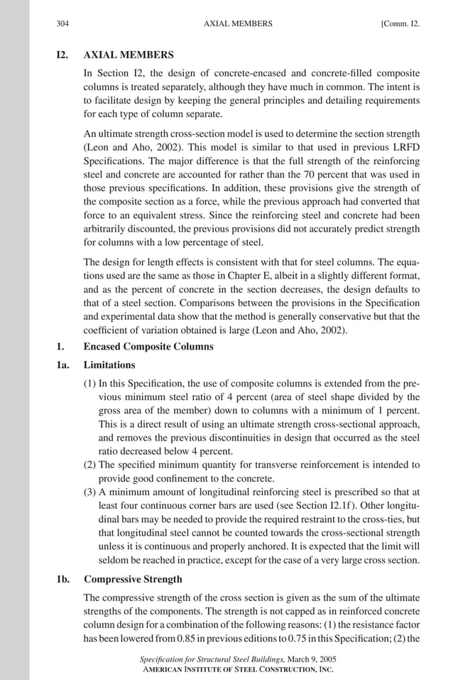 P1: GIG
GRBT055-COM-I AISC-Sample (LRFD) June 17, 2005 18:2 Char Count= 0
304 [Comm. I2.
AXIAL MEMBERS
I2. AXIAL MEMBERS
In Section I2, the design of concrete-encased and concrete-filled composite
columns is treated separately, although they have much in common. The intent is
to facilitate design by keeping the general principles and detailing requirements
for each type of column separate.
An ultimate strength cross-section model is used to determine the section strength
(Leon and Aho, 2002). This model is similar to that used in previous LRFD
Specifications. The major difference is that the full strength of the reinforcing
steel and concrete are accounted for rather than the 70 percent that was used in
those previous specifications. In addition, these provisions give the strength of
the composite section as a force, while the previous approach had converted that
force to an equivalent stress. Since the reinforcing steel and concrete had been
arbitrarily discounted, the previous provisions did not accurately predict strength
for columns with a low percentage of steel.
The design for length effects is consistent with that for steel columns. The equa-
tions used are the same as those in Chapter E, albeit in a slightly different format,
and as the percent of concrete in the section decreases, the design defaults to
that of a steel section. Comparisons between the provisions in the Specification
and experimental data show that the method is generally conservative but that the
coefficient of variation obtained is large (Leon and Aho, 2002).
1. Encased Composite Columns
1a. Limitations
(1) In this Specification, the use of composite columns is extended from the pre-
vious minimum steel ratio of 4 percent (area of steel shape divided by the
gross area of the member) down to columns with a minimum of 1 percent.
This is a direct result of using an ultimate strength cross-sectional approach,
and removes the previous discontinuities in design that occurred as the steel
ratio decreased below 4 percent.
(2) The specified minimum quantity for transverse reinforcement is intended to
provide good confinement to the concrete.
(3) A minimum amount of longitudinal reinforcing steel is prescribed so that at
least four continuous corner bars are used (see Section I2.1f). Other longitu-
dinal bars may be needed to provide the required restraint to the cross-ties, but
that longitudinal steel cannot be counted towards the cross-sectional strength
unless it is continuous and properly anchored. It is expected that the limit will
seldom be reached in practice, except for the case of a very large cross section.
1b. Compressive Strength
The compressive strength of the cross section is given as the sum of the ultimate
strengths of the components. The strength is not capped as in reinforced concrete
column design for a combination of the following reasons: (1) the resistance factor
hasbeenloweredfrom0.85inpreviouseditionsto0.75inthisSpecification;(2)the
Specification for Structural Steel Buildings, March 9, 2005
AMERICAN INSTITUTE OF STEEL CONSTRUCTION, INC.
 