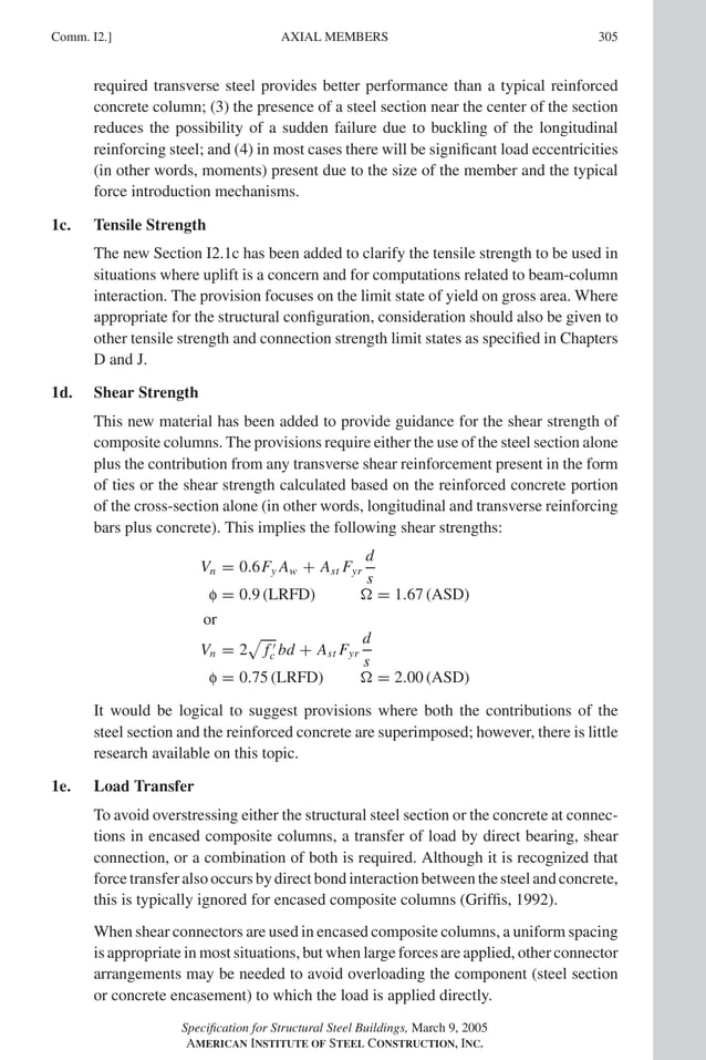 P1: GIG
GRBT055-COM-I AISC-Sample (LRFD) June 17, 2005 18:2 Char Count= 0
Comm. I2.] 305
AXIAL MEMBERS
required transverse steel provides better performance than a typical reinforced
concrete column; (3) the presence of a steel section near the center of the section
reduces the possibility of a sudden failure due to buckling of the longitudinal
reinforcing steel; and (4) in most cases there will be significant load eccentricities
(in other words, moments) present due to the size of the member and the typical
force introduction mechanisms.
1c. Tensile Strength
The new Section I2.1c has been added to clarify the tensile strength to be used in
situations where uplift is a concern and for computations related to beam-column
interaction. The provision focuses on the limit state of yield on gross area. Where
appropriate for the structural configuration, consideration should also be given to
other tensile strength and connection strength limit states as specified in Chapters
D and J.
1d. Shear Strength
This new material has been added to provide guidance for the shear strength of
composite columns. The provisions require either the use of the steel section alone
plus the contribution from any transverse shear reinforcement present in the form
of ties or the shear strength calculated based on the reinforced concrete portion
of the cross-section alone (in other words, longitudinal and transverse reinforcing
bars plus concrete). This implies the following shear strengths:
Vn = 0.6Fy Aw + Ast Fyr
d
s
f = 0.9 (LRFD)  = 1.67 (ASD)
or
Vn = 2

f 
c bd + Ast Fyr
d
s
f = 0.75 (LRFD)  = 2.00 (ASD)
It would be logical to suggest provisions where both the contributions of the
steel section and the reinforced concrete are superimposed; however, there is little
research available on this topic.
1e. Load Transfer
To avoid overstressing either the structural steel section or the concrete at connec-
tions in encased composite columns, a transfer of load by direct bearing, shear
connection, or a combination of both is required. Although it is recognized that
force transfer also occurs by direct bond interaction between the steel and concrete,
this is typically ignored for encased composite columns (Griffis, 1992).
When shear connectors are used in encased composite columns, a uniform spacing
is appropriate in most situations, but when large forces are applied, other connector
arrangements may be needed to avoid overloading the component (steel section
or concrete encasement) to which the load is applied directly.
Specification for Structural Steel Buildings, March 9, 2005
AMERICAN INSTITUTE OF STEEL CONSTRUCTION, INC.
 