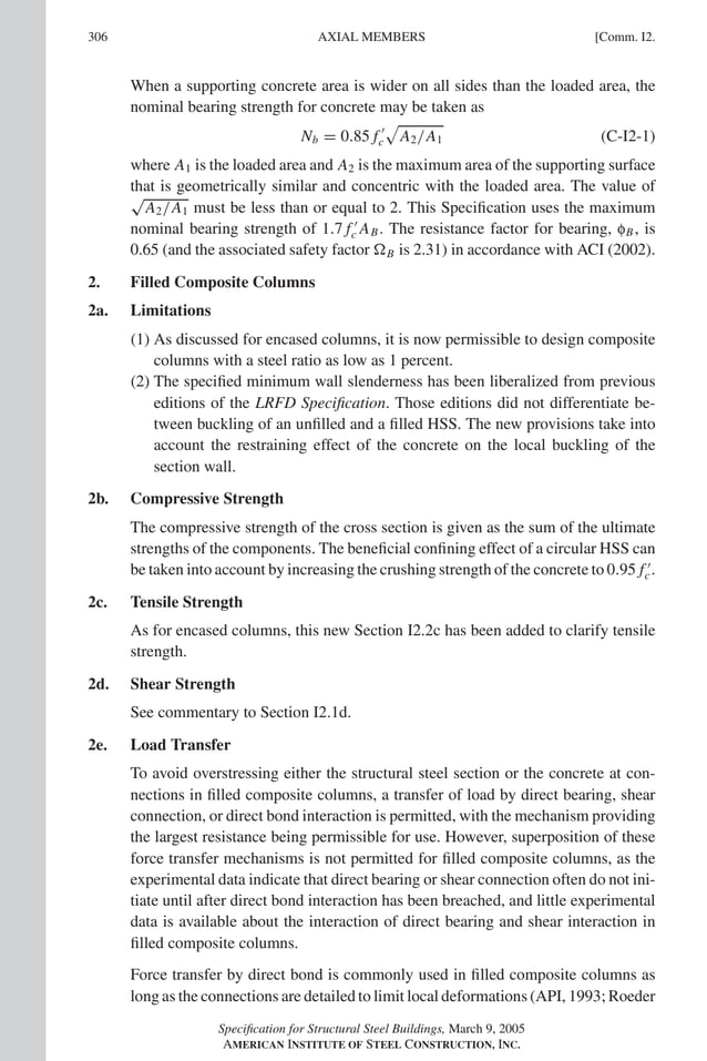 P1: GIG
GRBT055-COM-I AISC-Sample (LRFD) June 17, 2005 18:2 Char Count= 0
306 [Comm. I2.
AXIAL MEMBERS
When a supporting concrete area is wider on all sides than the loaded area, the
nominal bearing strength for concrete may be taken as
Nb = 0.85 f 
c

A2/A1 (C-I2-1)
where A1 is the loaded area and A2 is the maximum area of the supporting surface
that is geometrically similar and concentric with the loaded area. The value of
√
A2/A1 must be less than or equal to 2. This Specification uses the maximum
nominal bearing strength of 1.7 f 
c AB. The resistance factor for bearing, fB, is
0.65 (and the associated safety factor B is 2.31) in accordance with ACI (2002).
2. Filled Composite Columns
2a. Limitations
(1) As discussed for encased columns, it is now permissible to design composite
columns with a steel ratio as low as 1 percent.
(2) The specified minimum wall slenderness has been liberalized from previous
editions of the LRFD Specification. Those editions did not differentiate be-
tween buckling of an unfilled and a filled HSS. The new provisions take into
account the restraining effect of the concrete on the local buckling of the
section wall.
2b. Compressive Strength
The compressive strength of the cross section is given as the sum of the ultimate
strengths of the components. The beneficial confining effect of a circular HSS can
be taken into account by increasing the crushing strength of the concrete to 0.95 f 
c.
2c. Tensile Strength
As for encased columns, this new Section I2.2c has been added to clarify tensile
strength.
2d. Shear Strength
See commentary to Section I2.1d.
2e. Load Transfer
To avoid overstressing either the structural steel section or the concrete at con-
nections in filled composite columns, a transfer of load by direct bearing, shear
connection, or direct bond interaction is permitted, with the mechanism providing
the largest resistance being permissible for use. However, superposition of these
force transfer mechanisms is not permitted for filled composite columns, as the
experimental data indicate that direct bearing or shear connection often do not ini-
tiate until after direct bond interaction has been breached, and little experimental
data is available about the interaction of direct bearing and shear interaction in
filled composite columns.
Force transfer by direct bond is commonly used in filled composite columns as
long as the connections are detailed to limit local deformations (API, 1993; Roeder
Specification for Structural Steel Buildings, March 9, 2005
AMERICAN INSTITUTE OF STEEL CONSTRUCTION, INC.
 