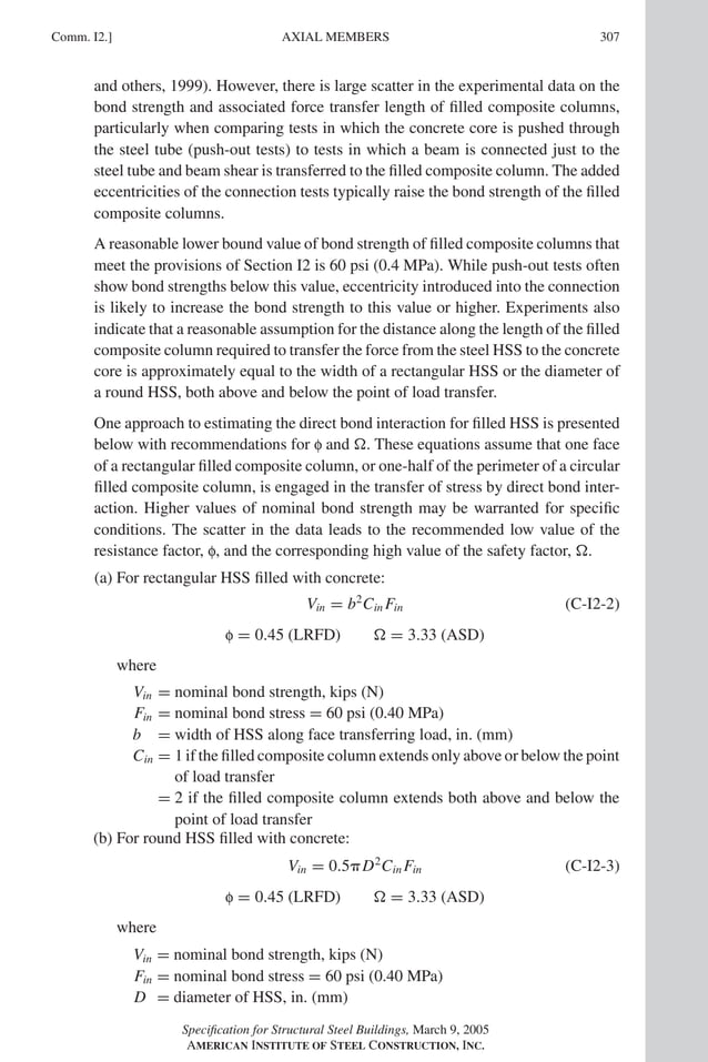 P1: GIG
GRBT055-COM-I AISC-Sample (LRFD) June 17, 2005 18:2 Char Count= 0
Comm. I2.] 307
AXIAL MEMBERS
and others, 1999). However, there is large scatter in the experimental data on the
bond strength and associated force transfer length of filled composite columns,
particularly when comparing tests in which the concrete core is pushed through
the steel tube (push-out tests) to tests in which a beam is connected just to the
steel tube and beam shear is transferred to the filled composite column. The added
eccentricities of the connection tests typically raise the bond strength of the filled
composite columns.
A reasonable lower bound value of bond strength of filled composite columns that
meet the provisions of Section I2 is 60 psi (0.4 MPa). While push-out tests often
show bond strengths below this value, eccentricity introduced into the connection
is likely to increase the bond strength to this value or higher. Experiments also
indicate that a reasonable assumption for the distance along the length of the filled
composite column required to transfer the force from the steel HSS to the concrete
core is approximately equal to the width of a rectangular HSS or the diameter of
a round HSS, both above and below the point of load transfer.
One approach to estimating the direct bond interaction for filled HSS is presented
below with recommendations for f and . These equations assume that one face
of a rectangular filled composite column, or one-half of the perimeter of a circular
filled composite column, is engaged in the transfer of stress by direct bond inter-
action. Higher values of nominal bond strength may be warranted for specific
conditions. The scatter in the data leads to the recommended low value of the
resistance factor, f, and the corresponding high value of the safety factor, .
(a) For rectangular HSS filled with concrete:
Vin = b2
Cin Fin (C-I2-2)
f = 0.45 (LRFD)  = 3.33 (ASD)
where
Vin = nominal bond strength, kips (N)
Fin = nominal bond stress = 60 psi (0.40 MPa)
b = width of HSS along face transferring load, in. (mm)
Cin = 1 if the filled composite column extends only above or below the point
of load transfer
= 2 if the filled composite column extends both above and below the
point of load transfer
(b) For round HSS filled with concrete:
Vin = 0.5D2
Cin Fin (C-I2-3)
f = 0.45 (LRFD)  = 3.33 (ASD)
where
Vin = nominal bond strength, kips (N)
Fin = nominal bond stress = 60 psi (0.40 MPa)
D = diameter of HSS, in. (mm)
Specification for Structural Steel Buildings, March 9, 2005
AMERICAN INSTITUTE OF STEEL CONSTRUCTION, INC.
 