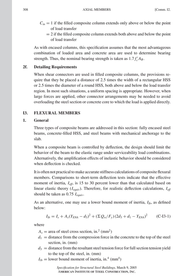 P1: GIG
GRBT055-COM-I AISC-Sample (LRFD) June 17, 2005 18:2 Char Count= 0
308 [Comm. I2.
AXIAL MEMBERS
Cin = 1 if the filled composite column extends only above or below the point
of load transfer
= 2 if the filled composite column extends both above and below the point
of load transfer
As with encased columns, this specification assumes that the most advantageous
combination of loaded area and concrete area are used to determine bearing
strength. Thus, the nominal bearing strength is taken as 1.7 f 
c AB.
2f. Detailing Requirements
When shear connectors are used in filled composite columns, the provisions re-
quire that they be placed a distance of 2.5 times the width of a rectangular HSS
or 2.5 times the diameter of a round HSS, both above and below the load transfer
region. In most such situations, a uniform spacing is appropriate. However, when
large forces are applied, other connector arrangements may be needed to avoid
overloading the steel section or concrete core to which the load is applied directly.
I3. FLEXURAL MEMBERS
1. General
Three types of composite beams are addressed in this section: fully encased steel
beams, concrete-filled HSS, and steel beams with mechanical anchorage to the
slab.
When a composite beam is controlled by deflection, the design should limit the
behavior of the beam to the elastic range under serviceability load combinations.
Alternatively, the amplification effects of inelastic behavior should be considered
when deflection is checked.
It is often not practical to make accurate stiffness calculations of composite flexural
members. Comparisons to short-term deflection tests indicate that the effective
moment of inertia, Ieff, is 15 to 30 percent lower than that calculated based on
linear elastic theory (Iequiv). Therefore, for realistic deflection calculations, Ieff
should be taken as 0.75 Iequiv.
As an alternative, one may use a lower bound moment of inertia, Ilb, as defined
below:
Ilb = Is + As(YENA − d3)2
+ (Qn/Fy) (2d3 + d1 − YENA)2
(C-I3-1)
where
As = area of steel cross section, in.2
(mm2
)
d1 = distance from the compression force in the concrete to the top of the steel
section, in. (mm)
d3 = distance from the resultant steel tension force for full section tension yield
to the top of the steel, in. (mm)
Ilb = lower bound moment of inertia, in.4
(mm4
)
Specification for Structural Steel Buildings, March 9, 2005
AMERICAN INSTITUTE OF STEEL CONSTRUCTION, INC.
 