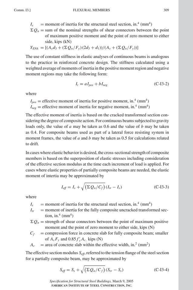 P1: GIG
GRBT055-COM-I AISC-Sample (LRFD) June 17, 2005 18:2 Char Count= 0
Comm. I3.] 309
FLEXURAL MEMBERS
Is = moment of inertia for the structural steel section, in.4
(mm4
)
Qn = sum of the nominal strengths of shear connectors between the point
of maximum positive moment and the point of zero moment to either
side, kips (kN)
YENA = [(Asd3 + (Qn/Fy) (2d3 + d1))/(As + (Qn/Fy))]
The use of constant stiffness in elastic analyses of continuous beams is analogous
to the practice in reinforced concrete design. The stiffness calculated using a
weighted average of moments of inertia in the positive moment region and negative
moment regions may take the following form:
It = aIpos + bIneg (C-I3-2)
where
Ipos = effective moment of inertia for positive moment, in.4
(mm4
)
Ineg = effective moment of inertia for negative moment, in.4
(mm4
)
The effective moment of inertia is based on the cracked transformed section con-
sidering the degree of composite action. For continuous beams subjected to gravity
loads only, the value of a may be taken as 0.6 and the value of b may be taken
as 0.4. For composite beams used as part of a lateral force resisting system in
moment frames, the value of a and b may be taken as 0.5 for calculations related
to drift.
Incaseswhereelasticbehaviorisdesired,thecross-sectionalstrengthofcomposite
members is based on the superposition of elastic stresses including consideration
of the effective section modulus at the time each increment of load is applied. For
cases where elastic properties of partially composite beams are needed, the elastic
moment of intertia may be approximated by
Ieff = Is +

Qn/Cf

(Itr − Is) (C-I3-3)
where
Is = moment of inertia for the structural steel section, in.4
(mm4
)
Itr = moment of inertia for the fully composite uncracked transformed sec-
tion, in.4
(mm4
)
Qn = strength of shear connectors between the point of maximum positive
moment and the point of zero moment to either side, kips (N)
Cf = compression force in concrete slab for fully composite beam; smaller
of As Fy and 0.85 f 
c Ac, kips (N)
Ac = area of concrete slab within the effective width, in.2
(mm2
)
The effective section modulus Seff, referred to the tension flange of the steel section
for a partially composite beam, may be approximated by
Seff = Ss +

Qn/C f

(Str − Ss) (C-I3-4)
Specification for Structural Steel Buildings, March 9, 2005
AMERICAN INSTITUTE OF STEEL CONSTRUCTION, INC.
 