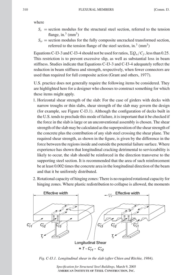 P1: GIG
GRBT055-COM-I AISC-Sample (LRFD) June 17, 2005 18:2 Char Count= 0
310 [Comm. I3.
FLEXURAL MEMBERS
where
Ss = section modulus for the structural steel section, referred to the tension
flange, in.3
(mm3
)
Str = section modulus for the fully composite uncracked transformed section,
referred to the tension flange of the steel section, in.3
(mm3
)
Equations C-I3-3 and C-I3-4 should not be used for ratios, Qn/Cf , less than 0.25.
This restriction is to prevent excessive slip, as well as substantial loss in beam
stiffness. Studies indicate that Equations C-I3-3 and C-I3-4 adequately reflect the
reduction in beam stiffness and strength, respectively, when fewer connectors are
used than required for full composite action (Grant and others, 1977).
U.S. practice does not generally require the following items be considered. They
are highlighted here for a designer who chooses to construct something for which
these items might apply.
1. Horizontal shear strength of the slab: For the case of girders with decks with
narrow troughs or thin slabs, shear strength of the slab may govern the design
(for example, see Figure C-I3.1). Although the configuration of decks built in
the U.S. tends to preclude this mode of failure, it is important that it be checked if
the force in the slab is large or an unconventional assembly is chosen. The shear
strength of the slab may be calculated as the superposition of the shear strength of
the concrete plus the contribution of any slab steel crossing the shear plane. The
required shear strength, as shown in the figure, is given by the difference in the
force between the regions inside and outside the potential failure surface. Where
experience has shown that longitudinal cracking detrimental to serviceability is
likely to occur, the slab should be reinforced in the direction transverse to the
supporting steel section. It is recommended that the area of such reinforcement
be at least 0.002 times the concrete area in the longitudinal direction of the beam
and that it be uniformly distributed.
2. Rotational capacity of hinging zones: There is no required rotational capacity for
hinging zones. Where plastic redistribution to collapse is allowed, the moments
Fig. C-I3.1. Longitudinal shear in the slab (after Chien and Ritchie, 1984).
Specification for Structural Steel Buildings, March 9, 2005
AMERICAN INSTITUTE OF STEEL CONSTRUCTION, INC.
 