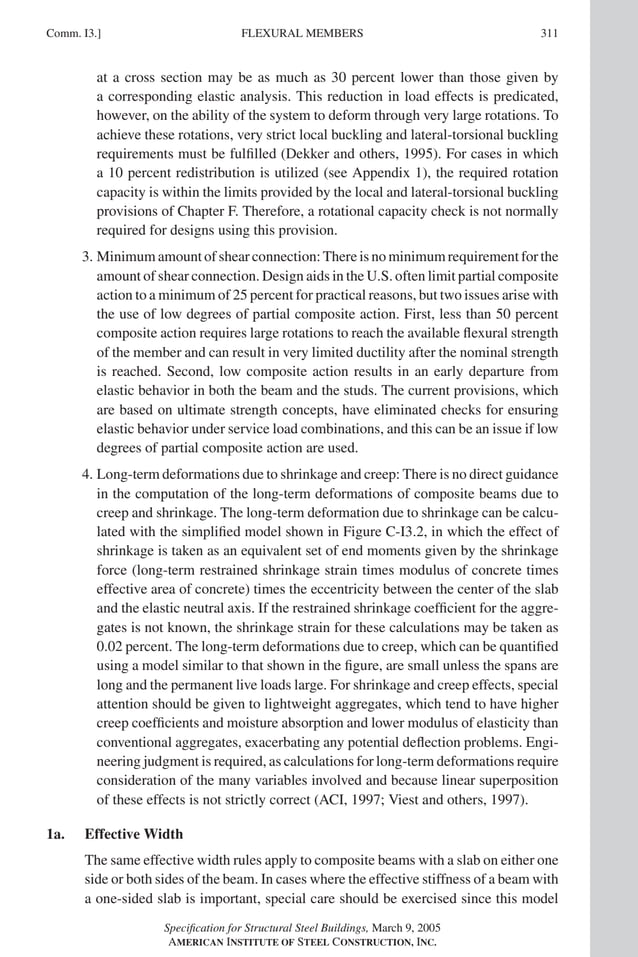 P1: GIG
GRBT055-COM-I AISC-Sample (LRFD) June 17, 2005 18:2 Char Count= 0
Comm. I3.] 311
FLEXURAL MEMBERS
at a cross section may be as much as 30 percent lower than those given by
a corresponding elastic analysis. This reduction in load effects is predicated,
however, on the ability of the system to deform through very large rotations. To
achieve these rotations, very strict local buckling and lateral-torsional buckling
requirements must be fulfilled (Dekker and others, 1995). For cases in which
a 10 percent redistribution is utilized (see Appendix 1), the required rotation
capacity is within the limits provided by the local and lateral-torsional buckling
provisions of Chapter F. Therefore, a rotational capacity check is not normally
required for designs using this provision.
3. Minimum amount of shear connection: There is no minimum requirement for the
amount of shear connection. Design aids in the U.S. often limit partial composite
action to a minimum of 25 percent for practical reasons, but two issues arise with
the use of low degrees of partial composite action. First, less than 50 percent
composite action requires large rotations to reach the available flexural strength
of the member and can result in very limited ductility after the nominal strength
is reached. Second, low composite action results in an early departure from
elastic behavior in both the beam and the studs. The current provisions, which
are based on ultimate strength concepts, have eliminated checks for ensuring
elastic behavior under service load combinations, and this can be an issue if low
degrees of partial composite action are used.
4. Long-term deformations due to shrinkage and creep: There is no direct guidance
in the computation of the long-term deformations of composite beams due to
creep and shrinkage. The long-term deformation due to shrinkage can be calcu-
lated with the simplified model shown in Figure C-I3.2, in which the effect of
shrinkage is taken as an equivalent set of end moments given by the shrinkage
force (long-term restrained shrinkage strain times modulus of concrete times
effective area of concrete) times the eccentricity between the center of the slab
and the elastic neutral axis. If the restrained shrinkage coefficient for the aggre-
gates is not known, the shrinkage strain for these calculations may be taken as
0.02 percent. The long-term deformations due to creep, which can be quantified
using a model similar to that shown in the figure, are small unless the spans are
long and the permanent live loads large. For shrinkage and creep effects, special
attention should be given to lightweight aggregates, which tend to have higher
creep coefficients and moisture absorption and lower modulus of elasticity than
conventional aggregates, exacerbating any potential deflection problems. Engi-
neering judgment is required, as calculations for long-term deformations require
consideration of the many variables involved and because linear superposition
of these effects is not strictly correct (ACI, 1997; Viest and others, 1997).
1a. Effective Width
The same effective width rules apply to composite beams with a slab on either one
side or both sides of the beam. In cases where the effective stiffness of a beam with
a one-sided slab is important, special care should be exercised since this model
Specification for Structural Steel Buildings, March 9, 2005
AMERICAN INSTITUTE OF STEEL CONSTRUCTION, INC.
 