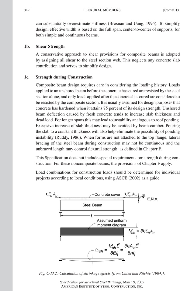 P1: GIG
GRBT055-COM-I AISC-Sample (LRFD) June 17, 2005 18:2 Char Count= 0
312 [Comm. I3.
FLEXURAL MEMBERS
can substantially overestimate stiffness (Brosnan and Uang, 1995). To simplify
design, effective width is based on the full span, center-to-center of supports, for
both simple and continuous beams.
1b. Shear Strength
A conservative approach to shear provisions for composite beams is adopted
by assigning all shear to the steel section web. This neglects any concrete slab
contribution and serves to simplify design.
1c. Strength during Construction
Composite beam design requires care in considering the loading history. Loads
applied to an unshored beam before the concrete has cured are resisted by the steel
section alone, and only loads applied after the concrete has cured are considered to
be resisted by the composite section. It is usually assumed for design purposes that
concrete has hardened when it attains 75 percent of its design strength. Unshored
beam deflection caused by fresh concrete tends to increase slab thickness and
dead load. For longer spans this may lead to instability analogous to roof ponding.
Excessive increase of slab thickness may be avoided by beam camber. Pouring
the slab to a constant thickness will also help eliminate the possibility of ponding
instability (Ruddy, 1986). When forms are not attached to the top flange, lateral
bracing of the steel beam during construction may not be continuous and the
unbraced length may control flexural strength, as defined in Chapter F.
This Specification does not include special requirements for strength during con-
struction. For these noncomposite beams, the provisions of Chapter F apply.
Load combinations for construction loads should be determined for individual
projects according to local conditions, using ASCE (2002) as a guide.
Fig. C-I3.2. Calculation of shrinkage effects [from Chien and Ritchie (1984)].
Specification for Structural Steel Buildings, March 9, 2005
AMERICAN INSTITUTE OF STEEL CONSTRUCTION, INC.
 