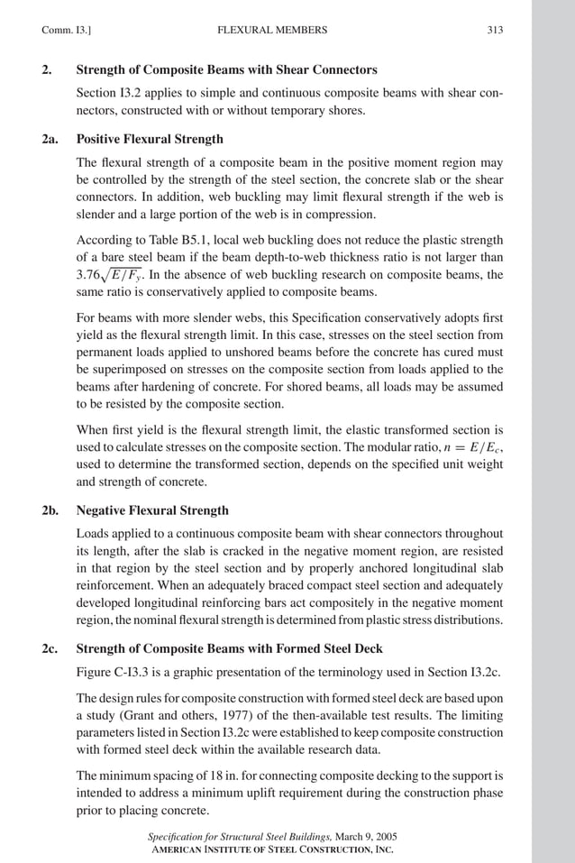 P1: GIG
GRBT055-COM-I AISC-Sample (LRFD) June 17, 2005 18:2 Char Count= 0
Comm. I3.] 313
FLEXURAL MEMBERS
2. Strength of Composite Beams with Shear Connectors
Section I3.2 applies to simple and continuous composite beams with shear con-
nectors, constructed with or without temporary shores.
2a. Positive Flexural Strength
The flexural strength of a composite beam in the positive moment region may
be controlled by the strength of the steel section, the concrete slab or the shear
connectors. In addition, web buckling may limit flexural strength if the web is
slender and a large portion of the web is in compression.
According to Table B5.1, local web buckling does not reduce the plastic strength
of a bare steel beam if the beam depth-to-web thickness ratio is not larger than
3.76

E/Fy. In the absence of web buckling research on composite beams, the
same ratio is conservatively applied to composite beams.
For beams with more slender webs, this Specification conservatively adopts first
yield as the flexural strength limit. In this case, stresses on the steel section from
permanent loads applied to unshored beams before the concrete has cured must
be superimposed on stresses on the composite section from loads applied to the
beams after hardening of concrete. For shored beams, all loads may be assumed
to be resisted by the composite section.
When first yield is the flexural strength limit, the elastic transformed section is
used to calculate stresses on the composite section. The modular ratio, n = E/Ec,
used to determine the transformed section, depends on the specified unit weight
and strength of concrete.
2b. Negative Flexural Strength
Loads applied to a continuous composite beam with shear connectors throughout
its length, after the slab is cracked in the negative moment region, are resisted
in that region by the steel section and by properly anchored longitudinal slab
reinforcement. When an adequately braced compact steel section and adequately
developed longitudinal reinforcing bars act compositely in the negative moment
region,thenominalflexuralstrengthisdeterminedfromplasticstressdistributions.
2c. Strength of Composite Beams with Formed Steel Deck
Figure C-I3.3 is a graphic presentation of the terminology used in Section I3.2c.
The design rules for composite construction with formed steel deck are based upon
a study (Grant and others, 1977) of the then-available test results. The limiting
parameters listed in Section I3.2c were established to keep composite construction
with formed steel deck within the available research data.
The minimum spacing of 18 in. for connecting composite decking to the support is
intended to address a minimum uplift requirement during the construction phase
prior to placing concrete.
Specification for Structural Steel Buildings, March 9, 2005
AMERICAN INSTITUTE OF STEEL CONSTRUCTION, INC.
 