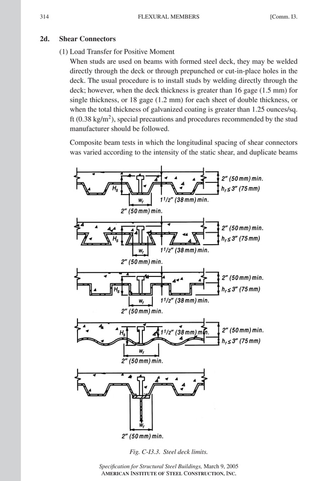 P1: GIG
GRBT055-COM-I AISC-Sample (LRFD) June 17, 2005 18:2 Char Count= 0
314 [Comm. I3.
FLEXURAL MEMBERS
2d. Shear Connectors
(1) Load Transfer for Positive Moment
When studs are used on beams with formed steel deck, they may be welded
directly through the deck or through prepunched or cut-in-place holes in the
deck. The usual procedure is to install studs by welding directly through the
deck; however, when the deck thickness is greater than 16 gage (1.5 mm) for
single thickness, or 18 gage (1.2 mm) for each sheet of double thickness, or
when the total thickness of galvanized coating is greater than 1.25 ounces/sq.
ft (0.38 kg/m2
), special precautions and procedures recommended by the stud
manufacturer should be followed.
Composite beam tests in which the longitudinal spacing of shear connectors
was varied according to the intensity of the static shear, and duplicate beams
Fig. C-I3.3. Steel deck limits.
Specification for Structural Steel Buildings, March 9, 2005
AMERICAN INSTITUTE OF STEEL CONSTRUCTION, INC.
 