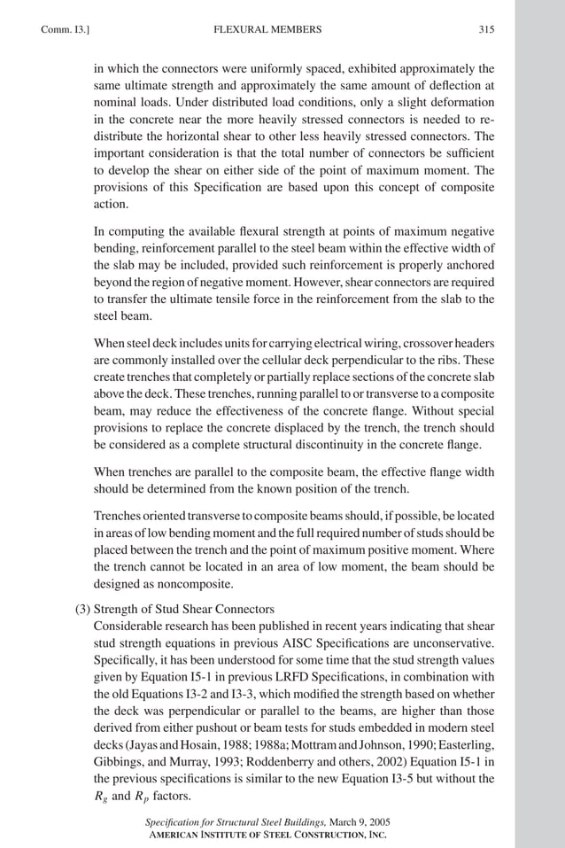 P1: GIG
GRBT055-COM-I AISC-Sample (LRFD) June 17, 2005 18:2 Char Count= 0
Comm. I3.] 315
FLEXURAL MEMBERS
in which the connectors were uniformly spaced, exhibited approximately the
same ultimate strength and approximately the same amount of deflection at
nominal loads. Under distributed load conditions, only a slight deformation
in the concrete near the more heavily stressed connectors is needed to re-
distribute the horizontal shear to other less heavily stressed connectors. The
important consideration is that the total number of connectors be sufficient
to develop the shear on either side of the point of maximum moment. The
provisions of this Specification are based upon this concept of composite
action.
In computing the available flexural strength at points of maximum negative
bending, reinforcement parallel to the steel beam within the effective width of
the slab may be included, provided such reinforcement is properly anchored
beyond the region of negative moment. However, shear connectors are required
to transfer the ultimate tensile force in the reinforcement from the slab to the
steel beam.
Whensteeldeckincludesunitsforcarryingelectricalwiring,crossoverheaders
are commonly installed over the cellular deck perpendicular to the ribs. These
create trenches that completely or partially replace sections of the concrete slab
above the deck. These trenches, running parallel to or transverse to a composite
beam, may reduce the effectiveness of the concrete flange. Without special
provisions to replace the concrete displaced by the trench, the trench should
be considered as a complete structural discontinuity in the concrete flange.
When trenches are parallel to the composite beam, the effective flange width
should be determined from the known position of the trench.
Trenchesorientedtransversetocompositebeamsshould,ifpossible,belocated
in areas of low bending moment and the full required number of studs should be
placed between the trench and the point of maximum positive moment. Where
the trench cannot be located in an area of low moment, the beam should be
designed as noncomposite.
(3) Strength of Stud Shear Connectors
Considerable research has been published in recent years indicating that shear
stud strength equations in previous AISC Specifications are unconservative.
Specifically, it has been understood for some time that the stud strength values
given by Equation I5-1 in previous LRFD Specifications, in combination with
the old Equations I3-2 and I3-3, which modified the strength based on whether
the deck was perpendicular or parallel to the beams, are higher than those
derived from either pushout or beam tests for studs embedded in modern steel
decks(JayasandHosain,1988;1988a;MottramandJohnson,1990;Easterling,
Gibbings, and Murray, 1993; Roddenberry and others, 2002) Equation I5-1 in
the previous specifications is similar to the new Equation I3-5 but without the
Rg and Rp factors.
Specification for Structural Steel Buildings, March 9, 2005
AMERICAN INSTITUTE OF STEEL CONSTRUCTION, INC.
 