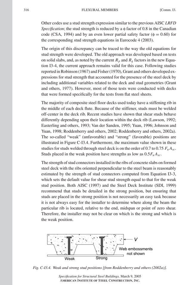 P1: GIG
GRBT055-COM-I AISC-Sample (LRFD) June 17, 2005 18:2 Char Count= 0
316 [Comm. I3.
FLEXURAL MEMBERS
Other codes use a stud strength expression similar to the previous AISC LRFD
Specification; the stud strength is reduced by a f factor of 0.8 in the Canadian
code (CSA, 1994) and by an even lower partial safety factor (f = 0.60) for
the corresponding stud strength equations in Eurocode 4 (2003).
The origin of this discrepancy can be traced to the way the old equations for
stud strength were developed. The old approach was developed based on tests
on solid slabs, and, as noted by the current Rp and Rg factors in the new Equa-
tion I3-4, the current approach remains valid for this case. Following studies
reported in Robinson (1967) and Fisher (1970), Grant and others developed ex-
pressions for stud strength that accounted for the presence of the steel deck by
including additional variables related to the deck and stud geometries (Grant
and others, 1977). However, most of those tests were conducted with decks
that were formed specifically for the tests from flat steel sheets.
The majority of composite steel floor decks used today have a stiffening rib in
the middle of each deck flute. Because of the stiffener, studs must be welded
off-center in the deck rib. Recent studies have shown that shear studs behave
differently depending upon their location within the deck rib (Lawson, 1992;
Easterling and others, 1993; Van der Sanden, 1995; Yuan, 1996; Johnson and
Yuan, 1998; Roddenberry and others, 2002; Roddenberry and others, 2002a).
The so-called “weak” (unfavorable) and “strong” (favorable) positions are
illustrated in Figure C-I3.4. Furthermore, the maximum value shown in these
studies for studs welded through steel deck is on the order of 0.7 to 0.75 Fu Asc.
Studs placed in the weak position have strengths as low as 0.5Fu Asc.
The strength of stud connectors installed in the ribs of concrete slabs on formed
steel deck with the ribs oriented perpendicular to the steel beam is reasonably
estimated by the strength of stud connectors computed from Equation I3-3,
which sets the default value for shear stud strength equal to that for the weak
stud position. Both AISC (1997) and the Steel Deck Institute (SDI, 1999)
recommend that studs be detailed in the strong position, but ensuring that
studs are placed in the strong position is not necessarily an easy task because
it is not always easy for the installer to determine where along the beam the
particular rib is located, relative to the end, midspan or point of zero shear.
Therefore, the installer may not be clear on which is the strong and which is
the weak position.
Fig. C-I3.4. Weak and strong stud positions [from Roddenberry and others (2002a)].
Specification for Structural Steel Buildings, March 9, 2005
AMERICAN INSTITUTE OF STEEL CONSTRUCTION, INC.
 