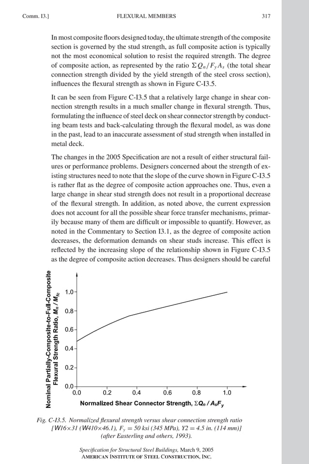 P1: GIG
GRBT055-COM-I AISC-Sample (LRFD) June 17, 2005 18:2 Char Count= 0
Comm. I3.] 317
FLEXURAL MEMBERS
In most composite floors designed today, the ultimate strength of the composite
section is governed by the stud strength, as full composite action is typically
not the most economical solution to resist the required strength. The degree
of composite action, as represented by the ratio Qn/Fy As (the total shear
connection strength divided by the yield strength of the steel cross section),
influences the flexural strength as shown in Figure C-I3.5.
It can be seen from Figure C-I3.5 that a relatively large change in shear con-
nection strength results in a much smaller change in flexural strength. Thus,
formulating the influence of steel deck on shear connector strength by conduct-
ing beam tests and back-calculating through the flexural model, as was done
in the past, lead to an inaccurate assessment of stud strength when installed in
metal deck.
The changes in the 2005 Specification are not a result of either structural fail-
ures or performance problems. Designers concerned about the strength of ex-
isting structures need to note that the slope of the curve shown in Figure C-I3.5
is rather flat as the degree of composite action approaches one. Thus, even a
large change in shear stud strength does not result in a proportional decrease
of the flexural strength. In addition, as noted above, the current expression
does not account for all the possible shear force transfer mechanisms, primar-
ily because many of them are difficult or impossible to quantify. However, as
noted in the Commentary to Section I3.1, as the degree of composite action
decreases, the deformation demands on shear studs increase. This effect is
reflected by the increasing slope of the relationship shown in Figure C-I3.5
as the degree of composite action decreases. Thus designers should be careful
Fig. C-I3.5. Normalized flexural strength versus shear connection strength ratio
[W16×31 (W410×46.1), Fy = 50 ksi (345 MPa), Y2 = 4.5 in. (114 mm)]
(after Easterling and others, 1993).
Specification for Structural Steel Buildings, March 9, 2005
AMERICAN INSTITUTE OF STEEL CONSTRUCTION, INC.
 