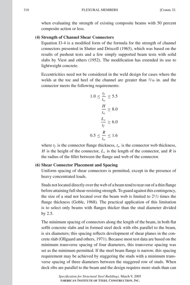 P1: GIG
GRBT055-COM-I AISC-Sample (LRFD) June 17, 2005 18:2 Char Count= 0
318 [Comm. I3.
FLEXURAL MEMBERS
when evaluating the strength of existing composite beams with 50 percent
composite action or less.
(4) Strength of Channel Shear Connectors
Equation I3-4 is a modified form of the formula for the strength of channel
connectors presented in Slutter and Driscoll (1965), which was based on the
results of pushout tests and a few simply supported beam tests with solid
slabs by Viest and others (1952). The modification has extended its use to
lightweight concrete.
Eccentricities need not be considered in the weld design for cases where the
welds at the toe and heel of the channel are greater than 3/16 in. and the
connector meets the following requirements:
1.0 ≤
tf
tw
≤ 5.5
H
tw
≥ 8.0
Lc
tf
≥ 6.0
0.5 ≤
R
tw
≤ 1.6
where tf is the connector flange thickness, tw is the connector web thickness,
H is the height of the connector, Lc is the length of the connector, and R is
the radius of the fillet between the flange and web of the connector.
(6) Shear Connector Placement and Spacing
Uniform spacing of shear connectors is permitted, except in the presence of
heavy concentrated loads.
Studs not located directly over the web of a beam tend to tear out of a thin flange
before attaining full shear-resisting strength. To guard against this contingency,
the size of a stud not located over the beam web is limited to 21/2 times the
flange thickness (Goble, 1968). The practical application of this limitation
is to select only beams with flanges thicker than the stud diameter divided
by 2.5.
The minimum spacing of connectors along the length of the beam, in both flat
soffit concrete slabs and in formed steel deck with ribs parallel to the beam,
is six diameters; this spacing reflects development of shear planes in the con-
crete slab (Ollgaard and others, 1971). Because most test data are based on the
minimum transverse spacing of four diameters, this transverse spacing was
set as the minimum permitted. If the steel beam flange is narrow, this spacing
requirement may be achieved by staggering the studs with a minimum trans-
verse spacing of three diameters between the staggered row of studs. When
deck ribs are parallel to the beam and the design requires more studs than can
Specification for Structural Steel Buildings, March 9, 2005
AMERICAN INSTITUTE OF STEEL CONSTRUCTION, INC.
 