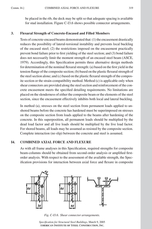 P1: GIG
GRBT055-COM-I AISC-Sample (LRFD) June 17, 2005 18:2 Char Count= 0
Comm. I4.] 319
COMBINED AXIAL FORCE AND FLEXURE
be placed in the rib, the deck may be split so that adequate spacing is available
for stud installation. Figure C-I3.6 shows possible connector arrangements.
3. Flexural Strength of Concrete-Encased and Filled Members
Tests of concrete-encased beams demonstrated that: (1) the encasement drastically
reduces the possibility of lateral-torsional instability and prevents local buckling
of the encased steel; (2) the restrictions imposed on the encasement practically
prevent bond failure prior to first yielding of the steel section; and (3) bond failure
does not necessarily limit the moment strength of an encased steel beam (ASCE,
1979). Accordingly, this Specification permits three alternative design methods
for determination of the nominal flexural strength: (a) based on the first yield in the
tension flange of the composite section; (b) based on the plastic flexural strength of
the steel section alone; and (c) based on the plastic flexural strength of the compos-
ite section or the strain-compatibility method. Method (c) is applicable only when
shear connectors are provided along the steel section and reinforcement of the con-
crete encasement meets the specified detailing requirements. No limitations are
placed on the slenderness of either the composite beam or the elements of the steel
section, since the encasement effectively inhibits both local and lateral buckling.
In method (a), stresses on the steel section from permanent loads applied to un-
shored beams before the concrete has hardened must be superimposed on stresses
on the composite section from loads applied to the beams after hardening of the
concrete. In this superposition, all permanent loads should be multiplied by the
dead load factor and all live loads should be multiplied by the live load factor.
For shored beams, all loads may be assumed as resisted by the composite section.
Complete interaction (no slip) between the concrete and steel is assumed.
I4. COMBINED AXIAL FORCE AND FLEXURE
As with all frame analyses in this Specification, required strengths for composite
beam-columns should be obtained from second-order analysis or amplified first-
order analysis. With respect to the assessment of the available strength, the Spec-
ification provisions for interaction between axial force and flexure in composite
Fig. C-I3.6. Shear connector arrangements.
Specification for Structural Steel Buildings, March 9, 2005
AMERICAN INSTITUTE OF STEEL CONSTRUCTION, INC.
 