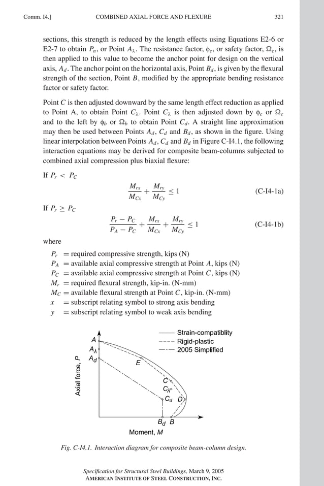 P1: GIG
GRBT055-COM-I AISC-Sample (LRFD) June 17, 2005 18:2 Char Count= 0
Comm. I4.] 321
COMBINED AXIAL FORCE AND FLEXURE
sections, this strength is reduced by the length effects using Equations E2-6 or
E2-7 to obtain Pn, or Point Aλ. The resistance factor, fc, or safety factor, c, is
then applied to this value to become the anchor point for design on the vertical
axis, Ad. The anchor point on the horizontal axis, Point Bd, is given by the flexural
strength of the section, Point B, modified by the appropriate bending resistance
factor or safety factor.
Point C is then adjusted downward by the same length effect reduction as applied
to Point A, to obtain Point Cλ. Point Cλ is then adjusted down by fc or c
and to the left by fb or b to obtain Point Cd. A straight line approximation
may then be used between Points Ad, Cd and Bd, as shown in the figure. Using
linear interpolation between Points Ad, Cd and Bd in Figure C-I4.1, the following
interaction equations may be derived for composite beam-columns subjected to
combined axial compression plus biaxial flexure:
If Pr  PC
Mrx
MCx
+
Mry
MCy
≤ 1 (C-I4-1a)
If Pr ≥ PC
Pr − PC
PA − PC
+
Mrx
MCx
+
Mry
MCy
≤ 1 (C-I4-1b)
where
Pr = required compressive strength, kips (N)
PA = available axial compressive strength at Point A, kips (N)
PC = available axial compressive strength at Point C, kips (N)
Mr = required flexural strength, kip-in. (N-mm)
MC = available flexural strength at Point C, kip-in. (N-mm)
x = subscript relating symbol to strong axis bending
y = subscript relating symbol to weak axis bending
Fig. C-I4.1. Interaction diagram for composite beam-column design.
Specification for Structural Steel Buildings, March 9, 2005
AMERICAN INSTITUTE OF STEEL CONSTRUCTION, INC.
 