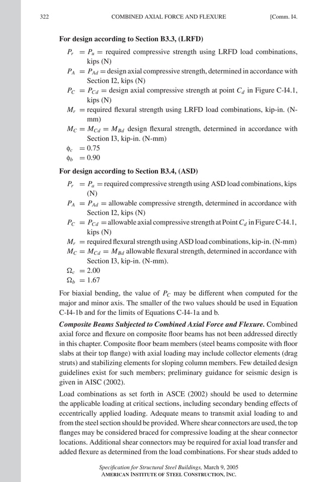 P1: GIG
GRBT055-COM-I AISC-Sample (LRFD) June 17, 2005 18:2 Char Count= 0
322 [Comm. I4.
COMBINED AXIAL FORCE AND FLEXURE
For design according to Section B3.3, (LRFD)
Pr = Pu = required compressive strength using LRFD load combinations,
kips (N)
PA = PAd = design axial compressive strength, determined in accordance with
Section I2, kips (N)
PC = PCd = design axial compressive strength at point Cd in Figure C-I4.1,
kips (N)
Mr = required flexural strength using LRFD load combinations, kip-in. (N-
mm)
MC = MCd = MBd design flexural strength, determined in accordance with
Section I3, kip-in. (N-mm)
fc = 0.75
fb = 0.90
For design according to Section B3.4, (ASD)
Pr = Pa = required compressive strength using ASD load combinations, kips
(N)
PA = PAd = allowable compressive strength, determined in accordance with
Section I2, kips (N)
PC = PCd =allowableaxialcompressivestrengthatPointCd inFigureC-I4.1,
kips (N)
Mr = required flexural strength using ASD load combinations, kip-in. (N-mm)
MC = MCd = MBd allowable flexural strength, determined in accordance with
Section I3, kip-in. (N-mm).
c = 2.00
b = 1.67
For biaxial bending, the value of PC may be different when computed for the
major and minor axis. The smaller of the two values should be used in Equation
C-I4-1b and for the limits of Equations C-I4-1a and b.
Composite Beams Subjected to Combined Axial Force and Flexure. Combined
axial force and flexure on composite floor beams has not been addressed directly
in this chapter. Composite floor beam members (steel beams composite with floor
slabs at their top flange) with axial loading may include collector elements (drag
struts) and stabilizing elements for sloping column members. Few detailed design
guidelines exist for such members; preliminary guidance for seismic design is
given in AISC (2002).
Load combinations as set forth in ASCE (2002) should be used to determine
the applicable loading at critical sections, including secondary bending effects of
eccentrically applied loading. Adequate means to transmit axial loading to and
from the steel section should be provided. Where shear connectors are used, the top
flanges may be considered braced for compressive loading at the shear connector
locations. Additional shear connectors may be required for axial load transfer and
added flexure as determined from the load combinations. For shear studs added to
Specification for Structural Steel Buildings, March 9, 2005
AMERICAN INSTITUTE OF STEEL CONSTRUCTION, INC.
 