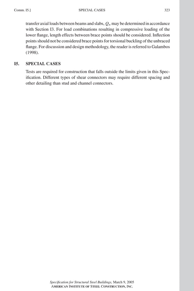 P1: GIG
GRBT055-COM-I AISC-Sample (LRFD) June 17, 2005 18:2 Char Count= 0
Comm. I5.] 323
SPECIAL CASES
transferaxialloadsbetweenbeamsandslabs, Qn maybedeterminedinaccordance
with Section I3. For load combinations resulting in compressive loading of the
lower flange, length effects between brace points should be considered. Inflection
points should not be considered brace points for torsional buckling of the unbraced
flange. For discussion and design methodology, the reader is referred to Galambos
(1998).
I5. SPECIAL CASES
Tests are required for construction that falls outside the limits given in this Spec-
ification. Different types of shear connectors may require different spacing and
other detailing than stud and channel connectors.
Specification for Structural Steel Buildings, March 9, 2005
AMERICAN INSTITUTE OF STEEL CONSTRUCTION, INC.
 