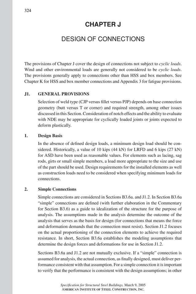 P1: GIG
GRT055-COM-J AISC-Sample (LRFD) June 17, 2005 18:3 Char Count= 0
324
CHAPTER J
DESIGN OF CONNECTIONS
The provisions of Chapter J cover the design of connections not subject to cyclic loads.
Wind and other environmental loads are generally not considered to be cyclic loads.
The provisions generally apply to connections other than HSS and box members. See
Chapter K for HSS and box member connections and Appendix 3 for fatigue provisions.
J1. GENERAL PROVISIONS
Selection of weld type (CJP versus fillet versus PJP) depends on base connection
geometry (butt versus T or corner) and required strength, among other issues
discussed in this Section. Consideration of notch effects and the ability to evaluate
with NDE may be appropriate for cyclically loaded joints or joints expected to
deform plastically.
1. Design Basis
In the absence of defined design loads, a minimum design load should be con-
sidered. Historically, a value of 10 kips (44 kN) for LRFD and 6 kips (27 kN)
for ASD have been used as reasonable values. For elements such as lacing, sag
rods, girts or small simple members, a load more appropriate to the size and use
of the part should be used. Design requirements for the installed elements as well
as construction loads need to be considered when specifying minimum loads for
connections.
2. Simple Connections
Simple connections are considered in Sections B3.6a. and J1.2. In Section B3.6a
“simple” connections are defined (with further elaboration in the Commentary
for Section B3.6) as a guide to idealization of the structure for the purpose of
analysis. The assumptions made in the analysis determine the outcome of the
analysis that serves as the basis for design (for connections that means the force
and deformation demands that the connection must resist). Section J1.2 focuses
on the actual proportioning of the connection elements to achieve the required
resistance. In short, Section B3.6a establishes the modeling assumptions that
determine the design forces and deformations for use in Section J1.2.
Sections B3.6a and J1.2 are not mutually exclusive. If a “simple” connection is
assumed for analysis, the actual connection, as finally designed, must deliver per-
formance consistent with that assumption. For a simple connection it is important
to verify that the performance is consistent with the design assumptions; in other
Specification for Structural Steel Buildings, March 9, 2005
AMERICAN INSTITUTE OF STEEL CONSTRUCTION, INC.
 