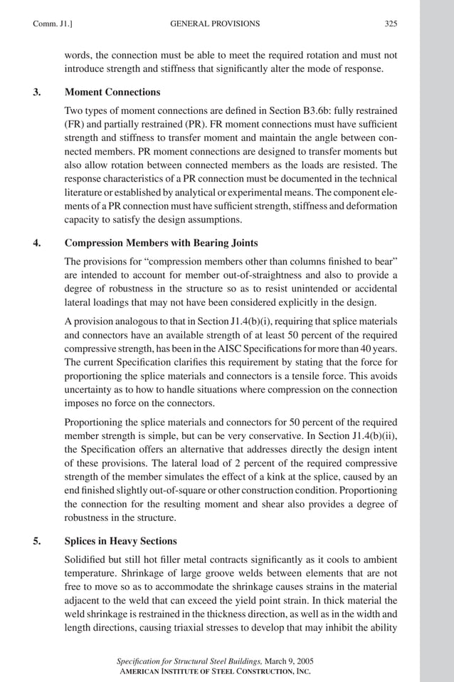 P1: GIG
GRT055-COM-J AISC-Sample (LRFD) June 17, 2005 18:3 Char Count= 0
GENERAL PROVISIONS
Comm. J1.] 325
words, the connection must be able to meet the required rotation and must not
introduce strength and stiffness that significantly alter the mode of response.
3. Moment Connections
Two types of moment connections are defined in Section B3.6b: fully restrained
(FR) and partially restrained (PR). FR moment connections must have sufficient
strength and stiffness to transfer moment and maintain the angle between con-
nected members. PR moment connections are designed to transfer moments but
also allow rotation between connected members as the loads are resisted. The
response characteristics of a PR connection must be documented in the technical
literature or established by analytical or experimental means. The component ele-
ments of a PR connection must have sufficient strength, stiffness and deformation
capacity to satisfy the design assumptions.
4. Compression Members with Bearing Joints
The provisions for “compression members other than columns finished to bear”
are intended to account for member out-of-straightness and also to provide a
degree of robustness in the structure so as to resist unintended or accidental
lateral loadings that may not have been considered explicitly in the design.
A provision analogous to that in Section J1.4(b)(i), requiring that splice materials
and connectors have an available strength of at least 50 percent of the required
compressive strength, has been in the AISC Specifications for more than 40 years.
The current Specification clarifies this requirement by stating that the force for
proportioning the splice materials and connectors is a tensile force. This avoids
uncertainty as to how to handle situations where compression on the connection
imposes no force on the connectors.
Proportioning the splice materials and connectors for 50 percent of the required
member strength is simple, but can be very conservative. In Section J1.4(b)(ii),
the Specification offers an alternative that addresses directly the design intent
of these provisions. The lateral load of 2 percent of the required compressive
strength of the member simulates the effect of a kink at the splice, caused by an
end finished slightly out-of-square or other construction condition. Proportioning
the connection for the resulting moment and shear also provides a degree of
robustness in the structure.
5. Splices in Heavy Sections
Solidified but still hot filler metal contracts significantly as it cools to ambient
temperature. Shrinkage of large groove welds between elements that are not
free to move so as to accommodate the shrinkage causes strains in the material
adjacent to the weld that can exceed the yield point strain. In thick material the
weld shrinkage is restrained in the thickness direction, as well as in the width and
length directions, causing triaxial stresses to develop that may inhibit the ability
Specification for Structural Steel Buildings, March 9, 2005
AMERICAN INSTITUTE OF STEEL CONSTRUCTION, INC.
 