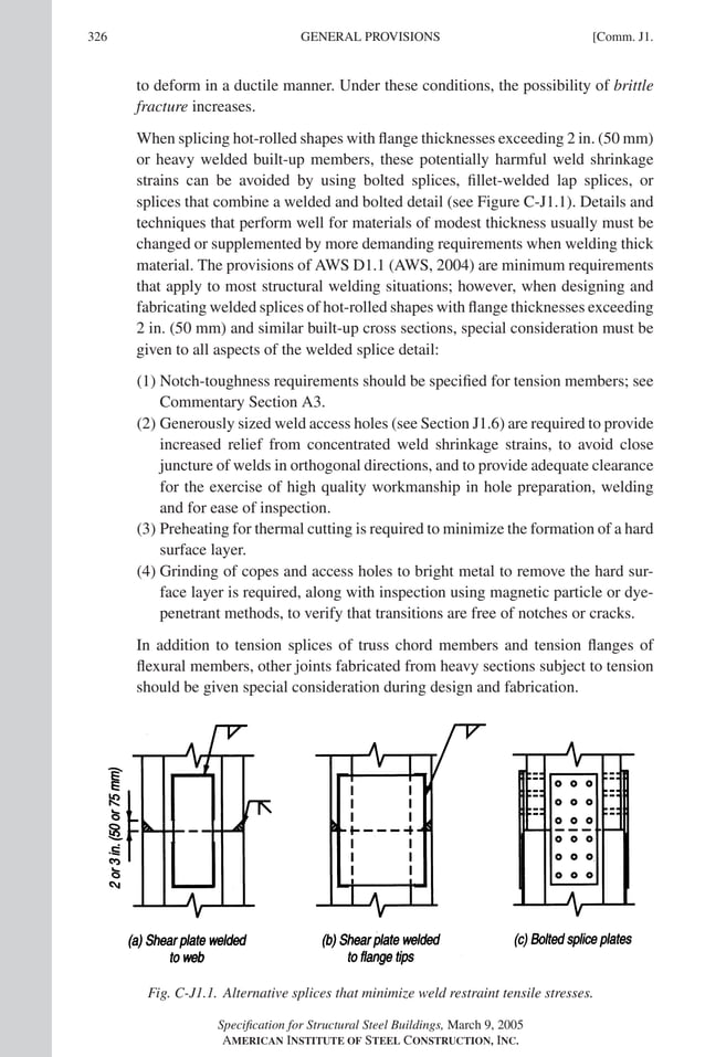 P1: GIG
GRT055-COM-J AISC-Sample (LRFD) June 17, 2005 18:3 Char Count= 0
326 [Comm. J1.
GENERAL PROVISIONS
to deform in a ductile manner. Under these conditions, the possibility of brittle
fracture increases.
When splicing hot-rolled shapes with flange thicknesses exceeding 2 in. (50 mm)
or heavy welded built-up members, these potentially harmful weld shrinkage
strains can be avoided by using bolted splices, fillet-welded lap splices, or
splices that combine a welded and bolted detail (see Figure C-J1.1). Details and
techniques that perform well for materials of modest thickness usually must be
changed or supplemented by more demanding requirements when welding thick
material. The provisions of AWS D1.1 (AWS, 2004) are minimum requirements
that apply to most structural welding situations; however, when designing and
fabricating welded splices of hot-rolled shapes with flange thicknesses exceeding
2 in. (50 mm) and similar built-up cross sections, special consideration must be
given to all aspects of the welded splice detail:
(1) Notch-toughness requirements should be specified for tension members; see
Commentary Section A3.
(2) Generously sized weld access holes (see Section J1.6) are required to provide
increased relief from concentrated weld shrinkage strains, to avoid close
juncture of welds in orthogonal directions, and to provide adequate clearance
for the exercise of high quality workmanship in hole preparation, welding
and for ease of inspection.
(3) Preheating for thermal cutting is required to minimize the formation of a hard
surface layer.
(4) Grinding of copes and access holes to bright metal to remove the hard sur-
face layer is required, along with inspection using magnetic particle or dye-
penetrant methods, to verify that transitions are free of notches or cracks.
In addition to tension splices of truss chord members and tension flanges of
flexural members, other joints fabricated from heavy sections subject to tension
should be given special consideration during design and fabrication.
Fig. C-J1.1. Alternative splices that minimize weld restraint tensile stresses.
Specification for Structural Steel Buildings, March 9, 2005
AMERICAN INSTITUTE OF STEEL CONSTRUCTION, INC.
 