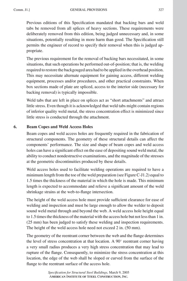 P1: GIG
GRT055-COM-J AISC-Sample (LRFD) June 17, 2005 18:3 Char Count= 0
GENERAL PROVISIONS
Comm. J1.] 327
Previous editions of this Specification mandated that backing bars and weld
tabs be removed from all splices of heavy sections. These requirements were
deliberately removed from this edition, being judged unnecessary and, in some
situations, potentially resulting in more harm than good. The Specification still
permits the engineer of record to specify their removal when this is judged ap-
propriate.
The previous requirement for the removal of backing bars necessitated, in some
situations, that such operations be performed out-of-position; that is, the welding
required to restore the backgouged area had to be applied in the overhead position.
This may necessitate alternate equipment for gaining access, different welding
equipment, processes and/or procedures, and other practical constraints. When
box sections made of plate are spliced, access to the interior side (necessary for
backing removal) is typically impossible.
Weld tabs that are left in place on splices act as “short attachments” and attract
little stress. Even though it is acknowledged that weld tabs might contain regions
of inferior quality weld metal, the stress concentration effect is minimized since
little stress is conducted through the attachment.
6. Beam Copes and Weld Access Holes
Beam copes and weld access holes are frequently required in the fabrication of
structural components. The geometry of these structural details can affect the
components’ performance. The size and shape of beam copes and weld access
holes can have a significant effect on the ease of depositing sound weld metal, the
ability to conduct nondestructive examinations, and the magnitude of the stresses
at the geometric discontinuities produced by these details.
Weld access holes used to facilitate welding operations are required to have a
minimum length from the toe of the weld preparation (see Figure C-J1.2) equal to
1.5 times the thickness of the material in which the hole is made. This minimum
length is expected to accommodate and relieve a significant amount of the weld
shrinkage strains at the web-to-flange intersection.
The height of the weld access hole must provide sufficient clearance for ease of
welding and inspection and must be large enough to allow the welder to deposit
sound weld metal through and beyond the web. A weld access hole height equal
to 1.5 times the thickness of the material with the access hole but not less than 1 in.
(25 mm) has been judged to satisfy these welding and inspection requirements.
The height of the weld access hole need not exceed 2 in. (50 mm).
The geometry of the reentrant corner between the web and the flange determines
the level of stress concentration at that location. A 90◦
reentrant corner having
a very small radius produces a very high stress concentration that may lead to
rupture of the flange. Consequently, to minimize the stress concentration at this
location, the edge of the web shall be sloped or curved from the surface of the
flange to the reentrant surface of the access hole.
Specification for Structural Steel Buildings, March 9, 2005
AMERICAN INSTITUTE OF STEEL CONSTRUCTION, INC.
 