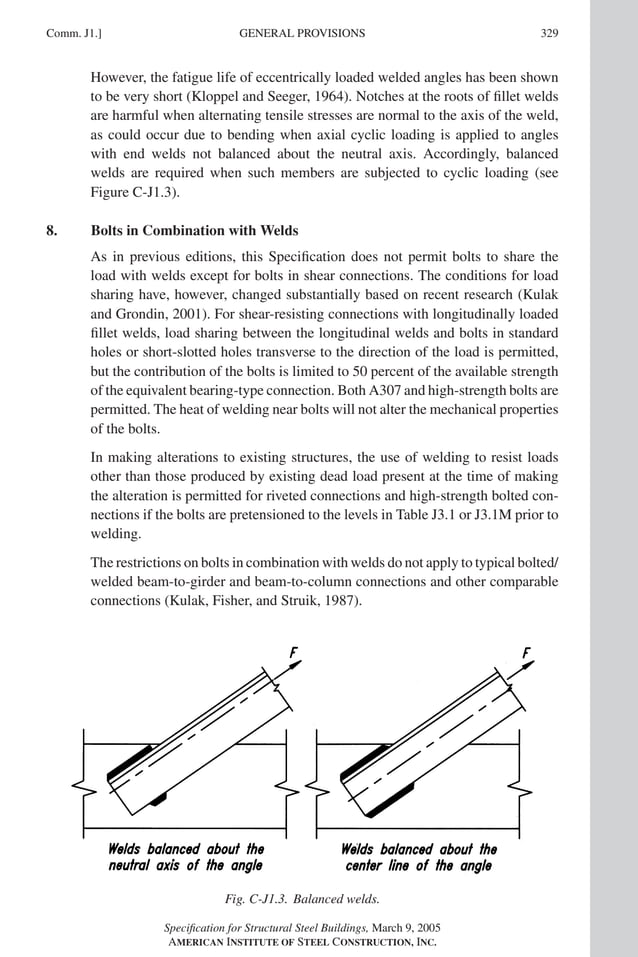 P1: GIG
GRT055-COM-J AISC-Sample (LRFD) June 17, 2005 18:3 Char Count= 0
GENERAL PROVISIONS
Comm. J1.] 329
However, the fatigue life of eccentrically loaded welded angles has been shown
to be very short (Kloppel and Seeger, 1964). Notches at the roots of fillet welds
are harmful when alternating tensile stresses are normal to the axis of the weld,
as could occur due to bending when axial cyclic loading is applied to angles
with end welds not balanced about the neutral axis. Accordingly, balanced
welds are required when such members are subjected to cyclic loading (see
Figure C-J1.3).
8. Bolts in Combination with Welds
As in previous editions, this Specification does not permit bolts to share the
load with welds except for bolts in shear connections. The conditions for load
sharing have, however, changed substantially based on recent research (Kulak
and Grondin, 2001). For shear-resisting connections with longitudinally loaded
fillet welds, load sharing between the longitudinal welds and bolts in standard
holes or short-slotted holes transverse to the direction of the load is permitted,
but the contribution of the bolts is limited to 50 percent of the available strength
of the equivalent bearing-type connection. Both A307 and high-strength bolts are
permitted. The heat of welding near bolts will not alter the mechanical properties
of the bolts.
In making alterations to existing structures, the use of welding to resist loads
other than those produced by existing dead load present at the time of making
the alteration is permitted for riveted connections and high-strength bolted con-
nections if the bolts are pretensioned to the levels in Table J3.1 or J3.1M prior to
welding.
The restrictions on bolts in combination with welds do not apply to typical bolted/
welded beam-to-girder and beam-to-column connections and other comparable
connections (Kulak, Fisher, and Struik, 1987).
Fig. C-J1.3. Balanced welds.
Specification for Structural Steel Buildings, March 9, 2005
AMERICAN INSTITUTE OF STEEL CONSTRUCTION, INC.
 