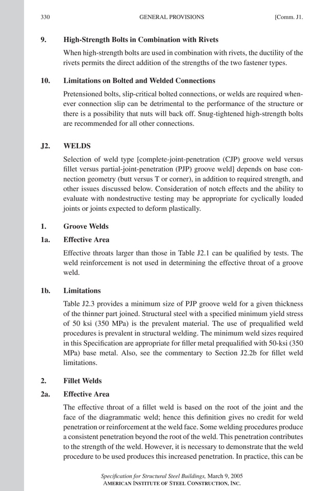 P1: GIG
GRT055-COM-J AISC-Sample (LRFD) June 17, 2005 18:3 Char Count= 0
330 [Comm. J1.
GENERAL PROVISIONS
9. High-Strength Bolts in Combination with Rivets
When high-strength bolts are used in combination with rivets, the ductility of the
rivets permits the direct addition of the strengths of the two fastener types.
10. Limitations on Bolted and Welded Connections
Pretensioned bolts, slip-critical bolted connections, or welds are required when-
ever connection slip can be detrimental to the performance of the structure or
there is a possibility that nuts will back off. Snug-tightened high-strength bolts
are recommended for all other connections.
J2. WELDS
Selection of weld type [complete-joint-penetration (CJP) groove weld versus
fillet versus partial-joint-penetration (PJP) groove weld] depends on base con-
nection geometry (butt versus T or corner), in addition to required strength, and
other issues discussed below. Consideration of notch effects and the ability to
evaluate with nondestructive testing may be appropriate for cyclically loaded
joints or joints expected to deform plastically.
1. Groove Welds
1a. Effective Area
Effective throats larger than those in Table J2.1 can be qualified by tests. The
weld reinforcement is not used in determining the effective throat of a groove
weld.
1b. Limitations
Table J2.3 provides a minimum size of PJP groove weld for a given thickness
of the thinner part joined. Structural steel with a specified minimum yield stress
of 50 ksi (350 MPa) is the prevalent material. The use of prequalified weld
procedures is prevalent in structural welding. The minimum weld sizes required
in this Specification are appropriate for filler metal prequalified with 50-ksi (350
MPa) base metal. Also, see the commentary to Section J2.2b for fillet weld
limitations.
2. Fillet Welds
2a. Effective Area
The effective throat of a fillet weld is based on the root of the joint and the
face of the diagrammatic weld; hence this definition gives no credit for weld
penetration or reinforcement at the weld face. Some welding procedures produce
a consistent penetration beyond the root of the weld. This penetration contributes
to the strength of the weld. However, it is necessary to demonstrate that the weld
procedure to be used produces this increased penetration. In practice, this can be
Specification for Structural Steel Buildings, March 9, 2005
AMERICAN INSTITUTE OF STEEL CONSTRUCTION, INC.
 