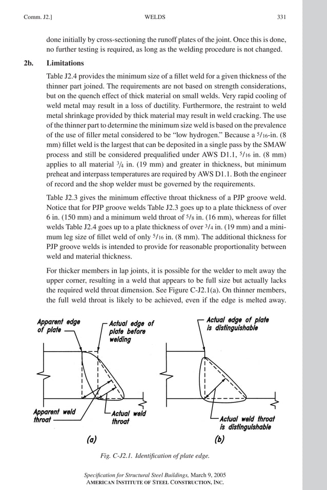 P1: GIG
GRT055-COM-J AISC-Sample (LRFD) June 17, 2005 18:3 Char Count= 0
WELDS
Comm. J2.] 331
done initially by cross-sectioning the runoff plates of the joint. Once this is done,
no further testing is required, as long as the welding procedure is not changed.
2b. Limitations
Table J2.4 provides the minimum size of a fillet weld for a given thickness of the
thinner part joined. The requirements are not based on strength considerations,
but on the quench effect of thick material on small welds. Very rapid cooling of
weld metal may result in a loss of ductility. Furthermore, the restraint to weld
metal shrinkage provided by thick material may result in weld cracking. The use
of the thinner part to determine the minimum size weld is based on the prevalence
of the use of filler metal considered to be “low hydrogen.” Because a 5/16-in. (8
mm) fillet weld is the largest that can be deposited in a single pass by the SMAW
process and still be considered prequalified under AWS D1.1, 5/16 in. (8 mm)
applies to all material 3/4 in. (19 mm) and greater in thickness, but minimum
preheat and interpass temperatures are required by AWS D1.1. Both the engineer
of record and the shop welder must be governed by the requirements.
Table J2.3 gives the minimum effective throat thickness of a PJP groove weld.
Notice that for PJP groove welds Table J2.3 goes up to a plate thickness of over
6 in. (150 mm) and a minimum weld throat of 5/8 in. (16 mm), whereas for fillet
welds Table J2.4 goes up to a plate thickness of over 3/4 in. (19 mm) and a mini-
mum leg size of fillet weld of only 5/16 in. (8 mm). The additional thickness for
PJP groove welds is intended to provide for reasonable proportionality between
weld and material thickness.
For thicker members in lap joints, it is possible for the welder to melt away the
upper corner, resulting in a weld that appears to be full size but actually lacks
the required weld throat dimension. See Figure C-J2.1(a). On thinner members,
the full weld throat is likely to be achieved, even if the edge is melted away.
Fig. C-J2.1. Identification of plate edge.
Specification for Structural Steel Buildings, March 9, 2005
AMERICAN INSTITUTE OF STEEL CONSTRUCTION, INC.
 