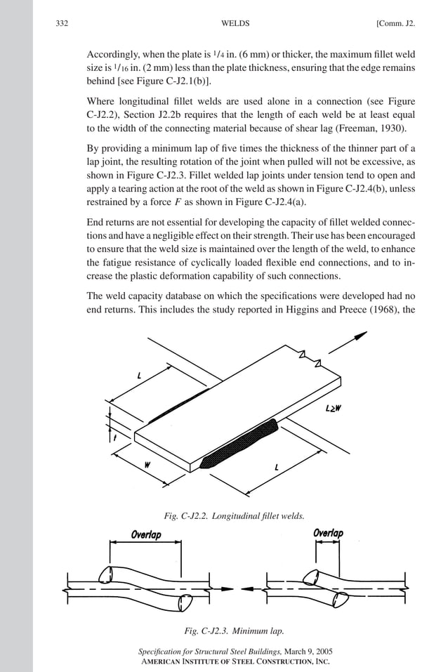 P1: GIG
GRT055-COM-J AISC-Sample (LRFD) June 17, 2005 18:3 Char Count= 0
332 [Comm. J2.
WELDS
Accordingly, when the plate is 1/4 in. (6 mm) or thicker, the maximum fillet weld
size is 1/16 in. (2 mm) less than the plate thickness, ensuring that the edge remains
behind [see Figure C-J2.1(b)].
Where longitudinal fillet welds are used alone in a connection (see Figure
C-J2.2), Section J2.2b requires that the length of each weld be at least equal
to the width of the connecting material because of shear lag (Freeman, 1930).
By providing a minimum lap of five times the thickness of the thinner part of a
lap joint, the resulting rotation of the joint when pulled will not be excessive, as
shown in Figure C-J2.3. Fillet welded lap joints under tension tend to open and
apply a tearing action at the root of the weld as shown in Figure C-J2.4(b), unless
restrained by a force F as shown in Figure C-J2.4(a).
End returns are not essential for developing the capacity of fillet welded connec-
tions and have a negligible effect on their strength. Their use has been encouraged
to ensure that the weld size is maintained over the length of the weld, to enhance
the fatigue resistance of cyclically loaded flexible end connections, and to in-
crease the plastic deformation capability of such connections.
The weld capacity database on which the specifications were developed had no
end returns. This includes the study reported in Higgins and Preece (1968), the
Fig. C-J2.2. Longitudinal fillet welds.
Fig. C-J2.3. Minimum lap.
Specification for Structural Steel Buildings, March 9, 2005
AMERICAN INSTITUTE OF STEEL CONSTRUCTION, INC.
 