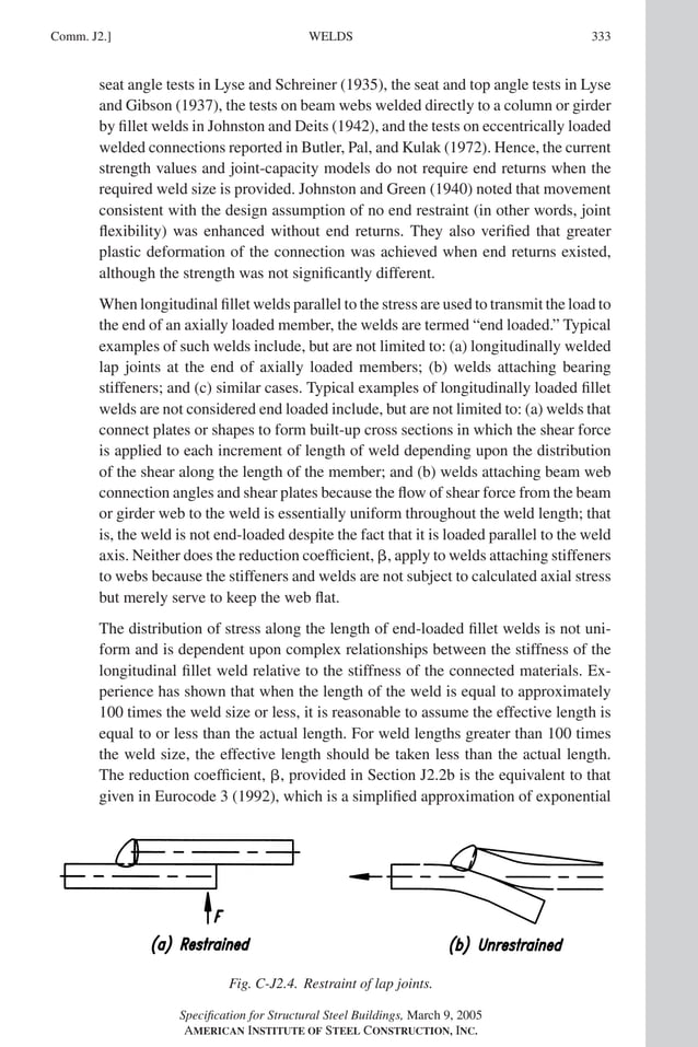 P1: GIG
GRT055-COM-J AISC-Sample (LRFD) June 17, 2005 18:3 Char Count= 0
WELDS
Comm. J2.] 333
seat angle tests in Lyse and Schreiner (1935), the seat and top angle tests in Lyse
and Gibson (1937), the tests on beam webs welded directly to a column or girder
by fillet welds in Johnston and Deits (1942), and the tests on eccentrically loaded
welded connections reported in Butler, Pal, and Kulak (1972). Hence, the current
strength values and joint-capacity models do not require end returns when the
required weld size is provided. Johnston and Green (1940) noted that movement
consistent with the design assumption of no end restraint (in other words, joint
flexibility) was enhanced without end returns. They also verified that greater
plastic deformation of the connection was achieved when end returns existed,
although the strength was not significantly different.
When longitudinal fillet welds parallel to the stress are used to transmit the load to
the end of an axially loaded member, the welds are termed “end loaded.” Typical
examples of such welds include, but are not limited to: (a) longitudinally welded
lap joints at the end of axially loaded members; (b) welds attaching bearing
stiffeners; and (c) similar cases. Typical examples of longitudinally loaded fillet
welds are not considered end loaded include, but are not limited to: (a) welds that
connect plates or shapes to form built-up cross sections in which the shear force
is applied to each increment of length of weld depending upon the distribution
of the shear along the length of the member; and (b) welds attaching beam web
connection angles and shear plates because the flow of shear force from the beam
or girder web to the weld is essentially uniform throughout the weld length; that
is, the weld is not end-loaded despite the fact that it is loaded parallel to the weld
axis. Neither does the reduction coefficient, , apply to welds attaching stiffeners
to webs because the stiffeners and welds are not subject to calculated axial stress
but merely serve to keep the web flat.
The distribution of stress along the length of end-loaded fillet welds is not uni-
form and is dependent upon complex relationships between the stiffness of the
longitudinal fillet weld relative to the stiffness of the connected materials. Ex-
perience has shown that when the length of the weld is equal to approximately
100 times the weld size or less, it is reasonable to assume the effective length is
equal to or less than the actual length. For weld lengths greater than 100 times
the weld size, the effective length should be taken less than the actual length.
The reduction coefficient, , provided in Section J2.2b is the equivalent to that
given in Eurocode 3 (1992), which is a simplified approximation of exponential
Fig. C-J2.4. Restraint of lap joints.
Specification for Structural Steel Buildings, March 9, 2005
AMERICAN INSTITUTE OF STEEL CONSTRUCTION, INC.
 