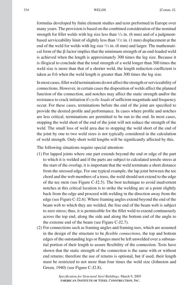 P1: GIG
GRT055-COM-J AISC-Sample (LRFD) June 17, 2005 18:3 Char Count= 0
334 [Comm. J2.
WELDS
formulas developed by finite element studies and tests preformed in Europe over
many years. The provision is based on the combined consideration of the nominal
strength for fillet welds with leg size less than 1/4 in. (6 mm) and of a judgment-
based serviceability limit of slightly less than 1/32 in. (1 mm) displacement at the
end of the weld for welds with leg size 1/4 in. (6 mm) and larger. The mathemati-
cal form of the  factor implies that the minimum strength of an end-loaded weld
is achieved when the length is approximately 300 times the leg size. Because it
is illogical to conclude that the total strength of a weld longer than 300 times the
weld size is more than that of a shorter weld, the length reduction coefficient is
taken as 0.6 when the weld length is greater than 300 times the leg size.
Inmostcases,filletweldterminationsdonotaffectthestrengthorserviceabilityof
connections. However, in certain cases the disposition of welds affect the planned
function of the connection, and notches may affect the static strength and/or the
resistance to crack initiation if cyclic loads of sufficient magnitude and frequency
occur. For these cases, terminations before the end of the joint are specified to
provide the desired profile and performance. In cases where profile and notches
are less critical, terminations are permitted to be run to the end. In most cases,
stopping the weld short of the end of the joint will not reduce the strength of the
weld. The small loss of weld area due to stopping the weld short of the end of
the joint by one to two weld sizes is not typically considered in the calculation
of weld strength. Only short weld lengths will be significantly affected by this.
The following situations require special attention:
(1) For lapped joints where one part extends beyond the end or edge of the part
to which it is welded and if the parts are subject to calculated tensile stress at
the start of the overlap, it is important that the weld terminate a short distance
from the stressed edge. For one typical example, the lap joint between the tee
chord and the web members of a truss, the weld should not extend to the edge
of the tee stem (see Figure C-J2.5). The best technique to avoid inadvertent
notches at this critical location is to strike the welding arc at a point slightly
back from the edge and proceed with welding in the direction away from the
edge (see Figure C-J2.6). Where framing angles extend beyond the end of the
beam web to which they are welded, the free end of the beam web is subject
to zero stress; thus, it is permissible for the fillet weld to extend continuously
across the top end, along the side and along the bottom end of the angle to
the extreme end of the beam (see Figure C-J2.7).
(2) For connections such as framing angles and framing tees, which are assumed
in the design of the structure to be flexible connections, the top and bottom
edges of the outstanding legs or flanges must be left unwelded over a substan-
tial portion of their length to assure flexibility of the connection. Tests have
shown that the static strength of the connection is the same with or without
end returns; therefore the use of returns is optional, but if used, their length
must be restricted to not more than four times the weld size (Johnston and
Green, 1940) (see Figure C-J2.8).
Specification for Structural Steel Buildings, March 9, 2005
AMERICAN INSTITUTE OF STEEL CONSTRUCTION, INC.
 