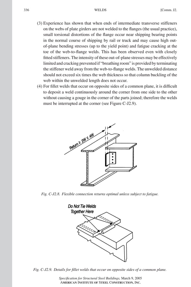 P1: GIG
GRT055-COM-J AISC-Sample (LRFD) June 17, 2005 18:3 Char Count= 0
336 [Comm. J2.
WELDS
(3) Experience has shown that when ends of intermediate transverse stiffeners
on the webs of plate girders are not welded to the flanges (the usual practice),
small torsional distortions of the flange occur near shipping bearing points
in the normal course of shipping by rail or truck and may cause high out-
of-plane bending stresses (up to the yield point) and fatigue cracking at the
toe of the web-to-flange welds. This has been observed even with closely
fitted stiffeners. The intensity of these out-of-plane stresses may be effectively
limited and cracking prevented if “breathing room” is provided by terminating
the stiffener weld away from the web-to-flange welds. The unwelded distance
should not exceed six times the web thickness so that column buckling of the
web within the unwelded length does not occur.
(4) For fillet welds that occur on opposite sides of a common plane, it is difficult
to deposit a weld continuously around the corner from one side to the other
without causing a gouge in the corner of the parts joined; therefore the welds
must be interrupted at the corner (see Figure C-J2.9).
Fig. C-J2.8. Flexible connection returns optimal unless subject to fatigue.
Fig. C-J2.9. Details for fillet welds that occur on opposite sides of a common plane.
Specification for Structural Steel Buildings, March 9, 2005
AMERICAN INSTITUTE OF STEEL CONSTRUCTION, INC.
 