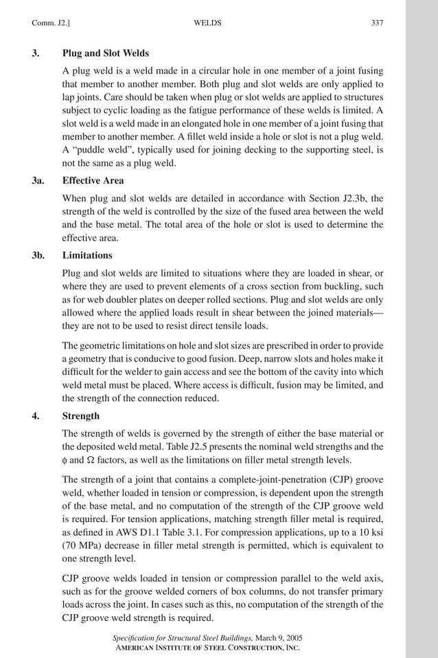 P1: GIG
GRT055-COM-J AISC-Sample (LRFD) June 17, 2005 18:3 Char Count= 0
WELDS
Comm. J2.] 337
3. Plug and Slot Welds
A plug weld is a weld made in a circular hole in one member of a joint fusing
that member to another member. Both plug and slot welds are only applied to
lap joints. Care should be taken when plug or slot welds are applied to structures
subject to cyclic loading as the fatigue performance of these welds is limited. A
slot weld is a weld made in an elongated hole in one member of a joint fusing that
member to another member. A fillet weld inside a hole or slot is not a plug weld.
A “puddle weld”, typically used for joining decking to the supporting steel, is
not the same as a plug weld.
3a. Effective Area
When plug and slot welds are detailed in accordance with Section J2.3b, the
strength of the weld is controlled by the size of the fused area between the weld
and the base metal. The total area of the hole or slot is used to determine the
effective area.
3b. Limitations
Plug and slot welds are limited to situations where they are loaded in shear, or
where they are used to prevent elements of a cross section from buckling, such
as for web doubler plates on deeper rolled sections. Plug and slot welds are only
allowed where the applied loads result in shear between the joined materials—
they are not to be used to resist direct tensile loads.
The geometric limitations on hole and slot sizes are prescribed in order to provide
a geometry that is conducive to good fusion. Deep, narrow slots and holes make it
difficult for the welder to gain access and see the bottom of the cavity into which
weld metal must be placed. Where access is difficult, fusion may be limited, and
the strength of the connection reduced.
4. Strength
The strength of welds is governed by the strength of either the base material or
the deposited weld metal. Table J2.5 presents the nominal weld strengths and the
f and  factors, as well as the limitations on filler metal strength levels.
The strength of a joint that contains a complete-joint-penetration (CJP) groove
weld, whether loaded in tension or compression, is dependent upon the strength
of the base metal, and no computation of the strength of the CJP groove weld
is required. For tension applications, matching strength filler metal is required,
as defined in AWS D1.1 Table 3.1. For compression applications, up to a 10 ksi
(70 MPa) decrease in filler metal strength is permitted, which is equivalent to
one strength level.
CJP groove welds loaded in tension or compression parallel to the weld axis,
such as for the groove welded corners of box columns, do not transfer primary
loads across the joint. In cases such as this, no computation of the strength of the
CJP groove weld strength is required.
Specification for Structural Steel Buildings, March 9, 2005
AMERICAN INSTITUTE OF STEEL CONSTRUCTION, INC.
 