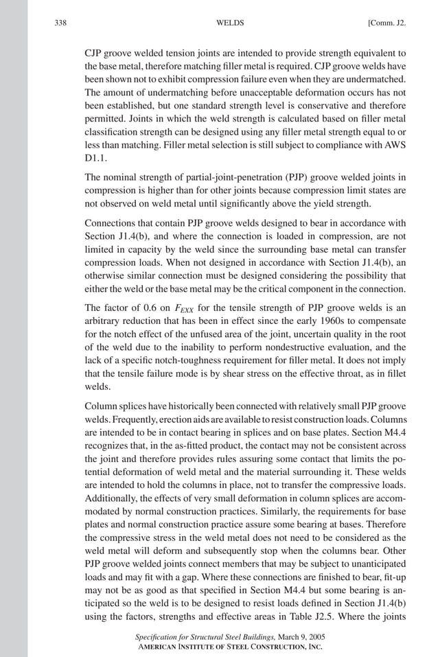 P1: GIG
GRT055-COM-J AISC-Sample (LRFD) June 17, 2005 18:3 Char Count= 0
338 [Comm. J2.
WELDS
CJP groove welded tension joints are intended to provide strength equivalent to
the base metal, therefore matching filler metal is required. CJP groove welds have
been shown not to exhibit compression failure even when they are undermatched.
The amount of undermatching before unacceptable deformation occurs has not
been established, but one standard strength level is conservative and therefore
permitted. Joints in which the weld strength is calculated based on filler metal
classification strength can be designed using any filler metal strength equal to or
less than matching. Filler metal selection is still subject to compliance with AWS
D1.1.
The nominal strength of partial-joint-penetration (PJP) groove welded joints in
compression is higher than for other joints because compression limit states are
not observed on weld metal until significantly above the yield strength.
Connections that contain PJP groove welds designed to bear in accordance with
Section J1.4(b), and where the connection is loaded in compression, are not
limited in capacity by the weld since the surrounding base metal can transfer
compression loads. When not designed in accordance with Section J1.4(b), an
otherwise similar connection must be designed considering the possibility that
either the weld or the base metal may be the critical component in the connection.
The factor of 0.6 on FEXX for the tensile strength of PJP groove welds is an
arbitrary reduction that has been in effect since the early 1960s to compensate
for the notch effect of the unfused area of the joint, uncertain quality in the root
of the weld due to the inability to perform nondestructive evaluation, and the
lack of a specific notch-toughness requirement for filler metal. It does not imply
that the tensile failure mode is by shear stress on the effective throat, as in fillet
welds.
Column splices have historically been connected with relatively small PJP groove
welds.Frequently,erectionaidsareavailabletoresistconstructionloads.Columns
are intended to be in contact bearing in splices and on base plates. Section M4.4
recognizes that, in the as-fitted product, the contact may not be consistent across
the joint and therefore provides rules assuring some contact that limits the po-
tential deformation of weld metal and the material surrounding it. These welds
are intended to hold the columns in place, not to transfer the compressive loads.
Additionally, the effects of very small deformation in column splices are accom-
modated by normal construction practices. Similarly, the requirements for base
plates and normal construction practice assure some bearing at bases. Therefore
the compressive stress in the weld metal does not need to be considered as the
weld metal will deform and subsequently stop when the columns bear. Other
PJP groove welded joints connect members that may be subject to unanticipated
loads and may fit with a gap. Where these connections are finished to bear, fit-up
may not be as good as that specified in Section M4.4 but some bearing is an-
ticipated so the weld is to be designed to resist loads defined in Section J1.4(b)
using the factors, strengths and effective areas in Table J2.5. Where the joints
Specification for Structural Steel Buildings, March 9, 2005
AMERICAN INSTITUTE OF STEEL CONSTRUCTION, INC.
 